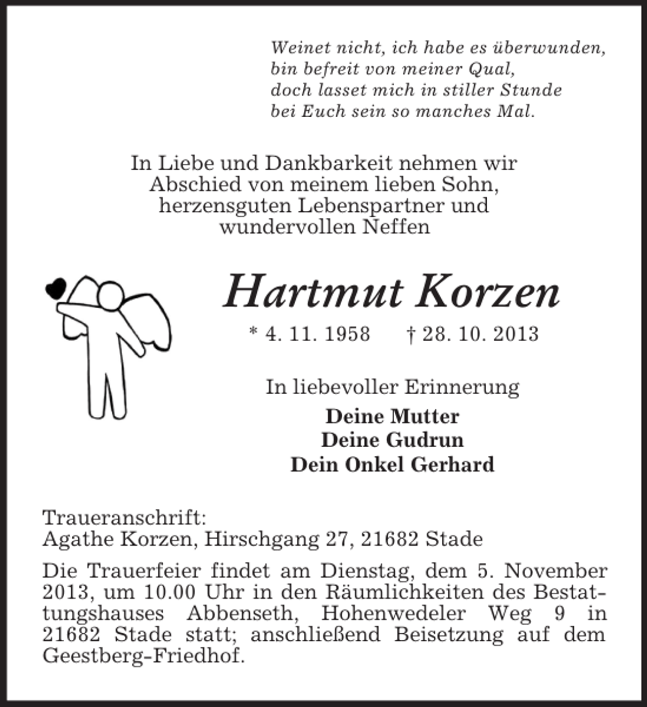 <p>Weinet nicht, ich habe es überwunden,<br />bin befreit von meiner Qual,<br />doch lasset mich in stiller Stunde<br />bei Euch sein so manches Mal.</p>
<p>In Liebe und Dankbarkeit nehmen wir<br />Abschied von meinem lieben Sohn,<br />herzensguten Lebenspartner und<br />wundervollen Neffen</p>
<p>Hartmut Korzen<br />* 4. 11. 1958</p>
<p>† 28. 10. 2013</p>
<p>In liebevoller Erinnerung<br />Deine Mutter<br />Deine Gudrun<br />Dein Onkel Gerhard<br />Traueranschrift:<br />Agathe Korzen, Hirschgang 27, 21682 Stade<br />Die Trauerfeier findet am Dienstag, dem 5. November<br />2013, um 10.00 Uhr in den Räumlichkeiten des Bestattungshauses Abbenseth, Hohenwedeler Weg 9 in<br />21682 Stade statt; anschließend Beisetzung auf dem<br />Geestberg-Friedhof.</p>