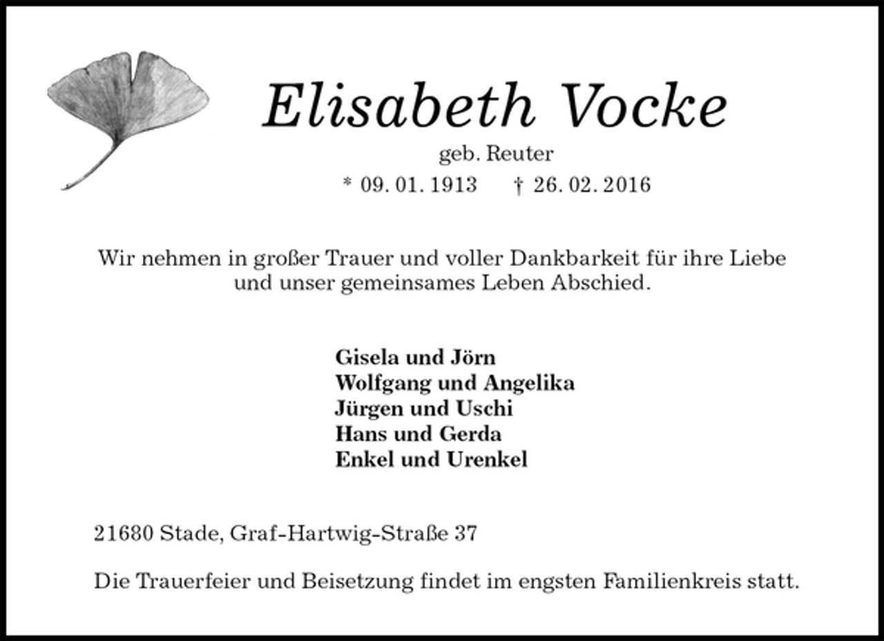 <p>Elisabeth Vocke<br />geb. Reuter<br />* 09. 01. 1913 † 26. 02. 2016<br />Wir nehmen in großer Trauer und voller Dankbarkeit für ihre Liebe<br />und unser gemeinsames Leben Abschied.<br />Gisela und Jörn<br />Wolfgang und Angelika<br />Jürgen und Uschi<br />Hans und Gerda<br />Enkel und Urenkel<br />21680 Stade, Graf-Hartwig-Straße 37</p><p>Die Trauerfeier und Beisetzung findet im engsten Familienkreis statt.</p>