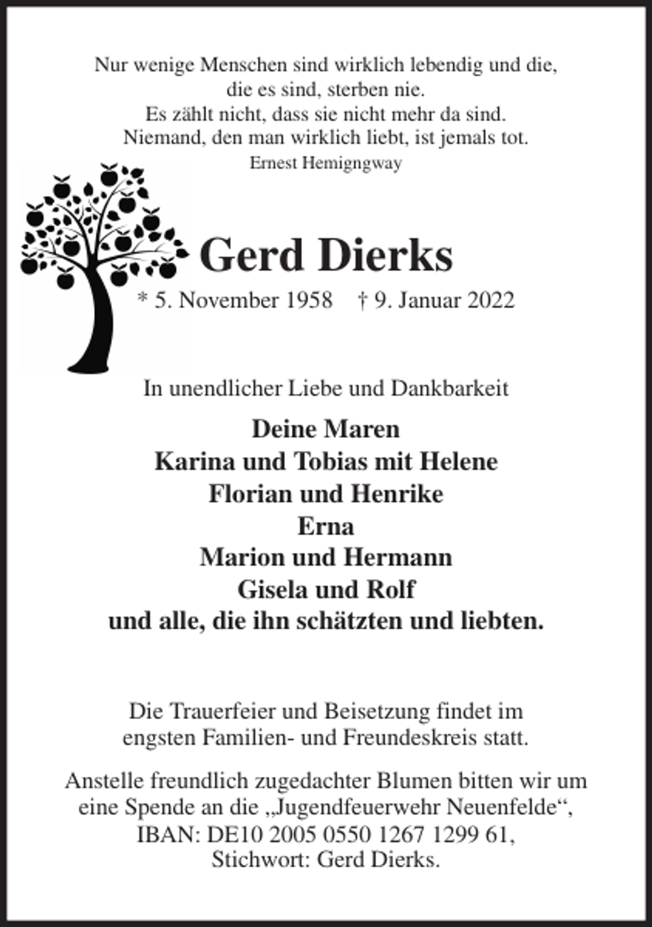 <p>Nur wenige Menschen sind wirklich lebendig und die,<br />die es sind, sterben nie.<br />Es zählt nicht, dass sie nicht mehr da sind.<br />Niemand, den man wirklich liebt, ist jemals tot.<br />Ernest Hemigngway<br />Gerd Dierks<br />* 5. November 1958 † 9. Januar 2022<br />In unendlicher Liebe und Dankbarkeit<br />Deine Maren<br />Karina und Tobias mit Helene<br />Florian und Henrike<br />Erna<br />Marion und Hermann<br />Gisela und Rolf<br />und alle, die ihn schätzten und liebten.<br />Die Trauerfeier und Beisetzung findet im<br />engsten Familien- und Freundeskreis statt.<br />Anstelle freundlich zugedachter Blumen bitten wir um<br />eine Spende an die „Jugendfeuerwehr Neuenfelde“,<br />IBAN: DE10 2005 0550 1267 1299 61,<br />Stichwort: Gerd Dierks.</p>