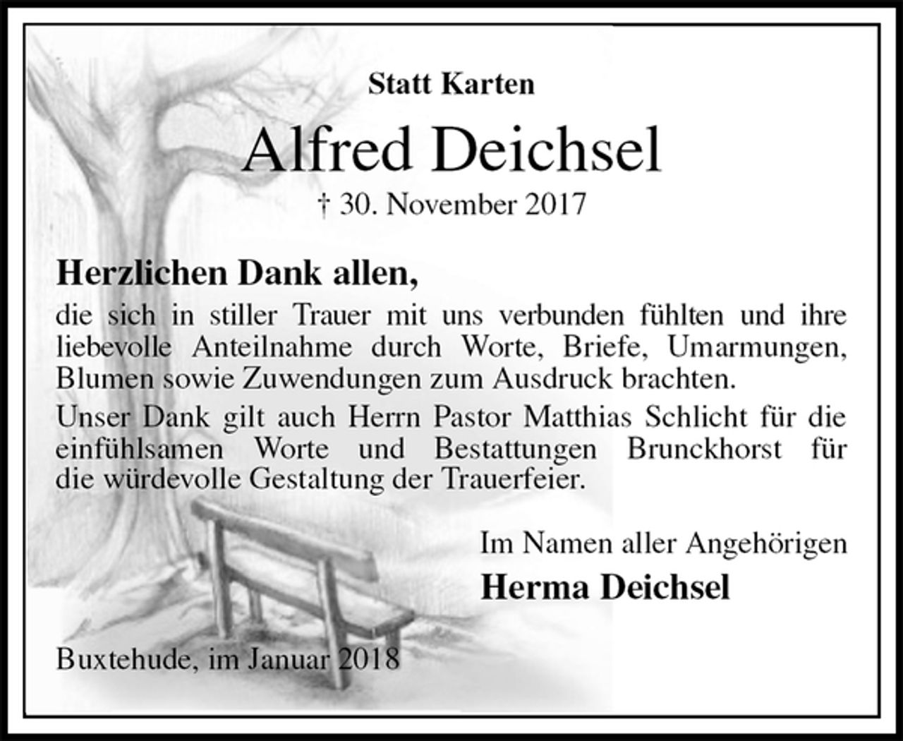 <p>Statt Karten<br />Alfred Deichsel<br />† 30. November 2017<br />Herzlichen Dank allen,<br />die sich in stiller Trauer mit uns verbunden fühlten und ihre<br />liebevolle Anteilnahme durch Worte, Briefe, Umarmungen, Blumen sowie Zuwendungen zum Ausdruck brachten.<br />Unser Dank gilt auch Herrn Pastor Matthias Schlicht für die<br />einfühlsamen Worte und Bestattungen Brunckhorst für<br />die würdevolle Gestaltung der Trauerfeier.<br />Im Namen aller Angehörigen<br />Herma Deichsel<br />Buxtehude, im Januar 2018</p>