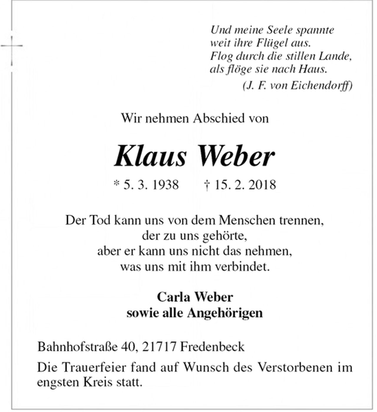 <p>Und meine Seele spannte<br />weit ihre Flügel aus.<br />Flog durch die stillen Lande,<br />als flöge sie nach Haus.<br />(J. F. von Eichendorff)<br />Wir nehmen Abschied von<br />Klaus Weber<br />* 5. 3. 1938 † 15. 2. 2018<br />Der Tod kann uns von dem Menschen trennen,<br />der zu uns gehörte,<br />aber er kann uns nicht das nehmen,<br />was uns mit ihm verbindet.</p>
<p>Carla Weber<br />sowie alle Angehörigen<br />Bahnhofstraße 40, 21717 Fredenbeck<br />Die Trauerfeier fand auf Wunsch des Verstorbenen im engsten Kreis statt.</p>