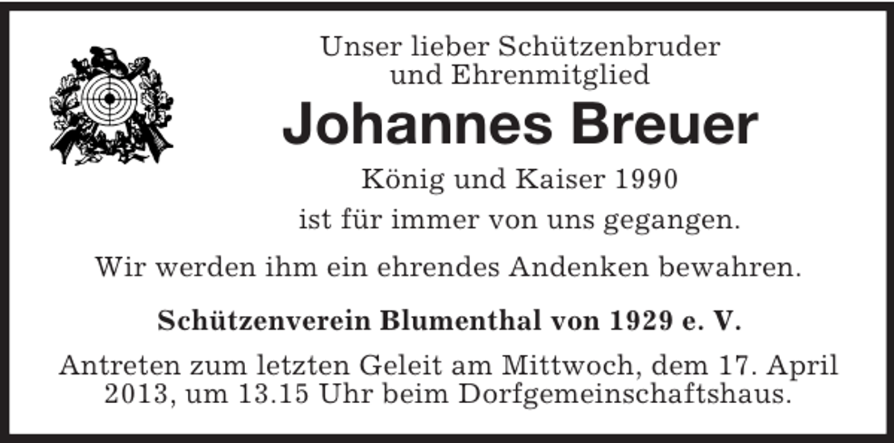 <p>Unser lieber Schützenbruder<br />und Ehrenmitglied</p><p>Johannes Breuer<br />König und Kaiser 1990<br />ist für immer von uns gegangen.<br />Wir werden ihm ein ehrendes Andenken bewahren.<br />Schützenverein Blumenthal von 1929 e. V.<br />Antreten zum letzten Geleit am Mittwoch, dem 17. April<br />2013, um 13.15 Uhr beim Dorfgemeinschaftshaus.</p>