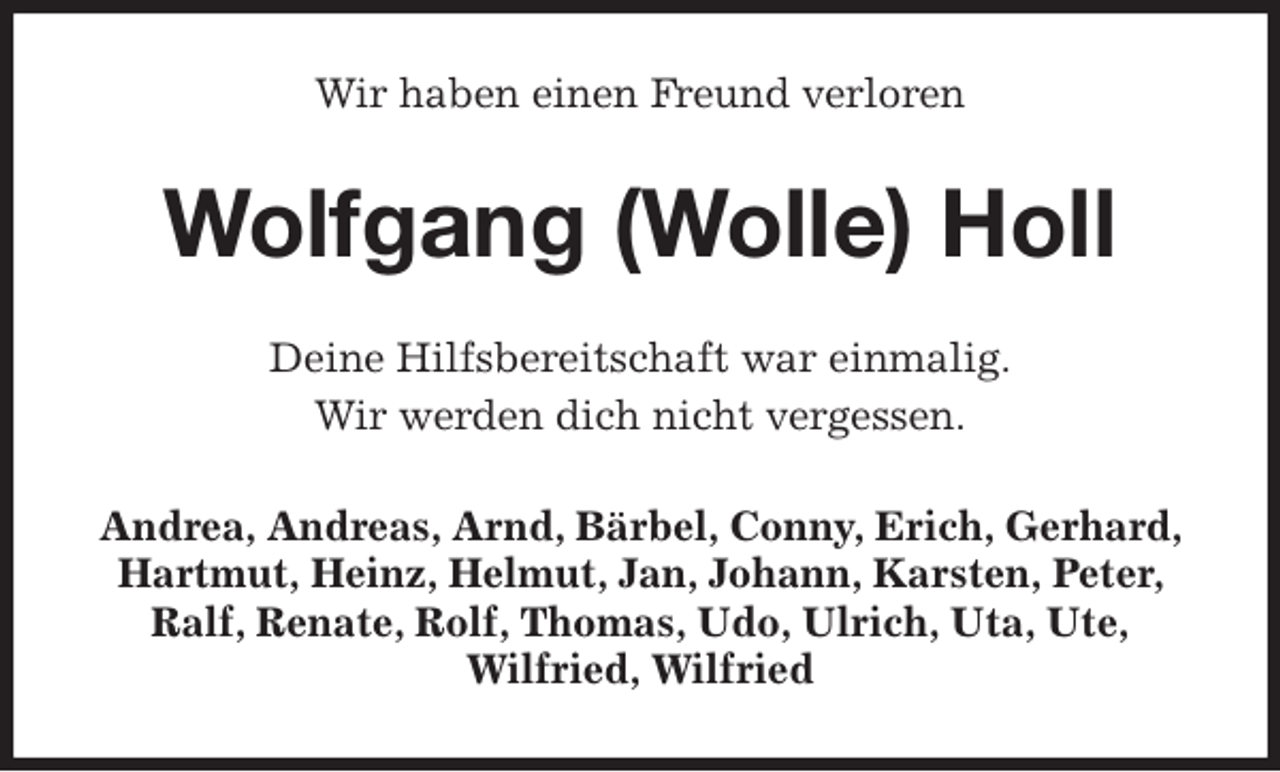 <p>Wir haben einen Freund verloren<br />Wolfgang (Wolle) Holl<br />Deine Hilfsbereitschaft war einmalig.<br />Wir werden dich nicht vergessen.<br />Andrea, Andreas, Arnd, Bärbel, Conny, Erich, Gerhard, Hartmut, Heinz, Helmut, Jan, Johann, Karsten, Peter, Ralf, Renate, Rolf, Thomas, Udo, Ulrich, Uta, Ute,<br />Wilfried, Wilfried</p>