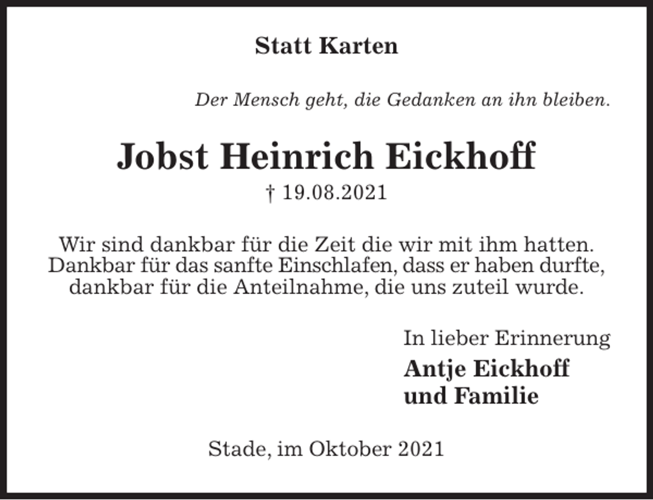 <p>Statt Karten<br />Der Mensch geht, die Gedanken an ihn bleiben.<br />Jobst Heinrich Eickhoff<br />† 19.08.2021<br />Wir sind dankbar für die Zeit die wir mit ihm hatten.<br />Dankbar für das sanfte Einschlafen, dass er haben durfte,<br />dankbar für die Anteilnahme, die uns zuteil wurde.<br />In lieber Erinnerung<br />Antje Eickhoff<br />und Familie<br />Stade, im Oktober 2021</p>