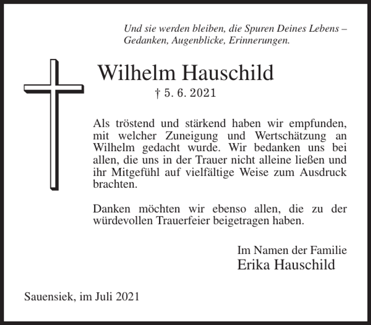<p>Und sie werden bleiben, die Spuren Deines Lebens -<br />Gedanken, Augenblicke, Erinnerungen.<br />Wilhelm Hauschild<br />† 5. 6. 2021<br />Als tröstend und stärkend haben wir empfunden,<br />mit welcher Zuneigung und Wertschätzung an<br />Wilhelm gedacht wurde. Wir bedanken uns bei<br />allen, die uns in der Trauer nicht alleine ließen und ihr Mitgefühl auf vielfältige Weise zum Ausdruck brachten.</p>
<p>Danken möchten wir ebenso allen, die zu der<br />würdevollen Trauerfeier beigetragen haben.<br />Im Namen der Familie<br />Erika Hauschild<br />Sauensiek, im Juli 2021</p>