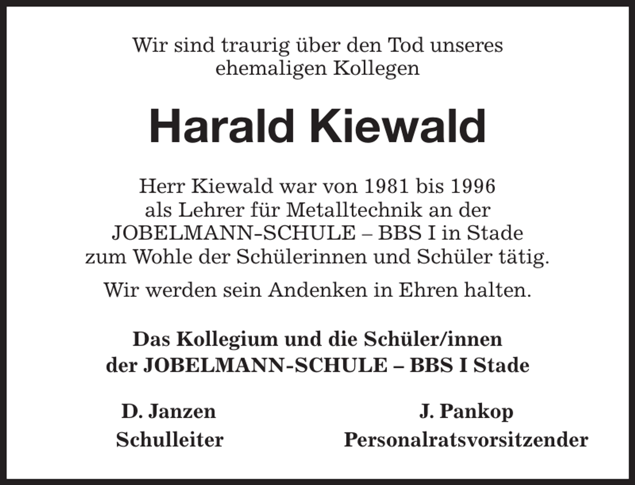 <p>Wir sind traurig über den Tod unseres<br />ehemaligen Kollegen<br />Harald Kiewald<br />Herr Kiewald war von 1981 bis 1996<br />als Lehrer für Metalltechnik an der<br />JOBELMANN-SCHULE - BBS I in Stade<br />zum Wohle der Schülerinnen und Schüler tätig.<br />Wir werden sein Andenken in Ehren halten.<br />Das Kollegium und die Schüler/innen<br />der JOBELMANN-SCHULE - BBS I Stade<br />D. Janzen J. Pankop<br />Schulleiter Personalratsvorsitzender</p>