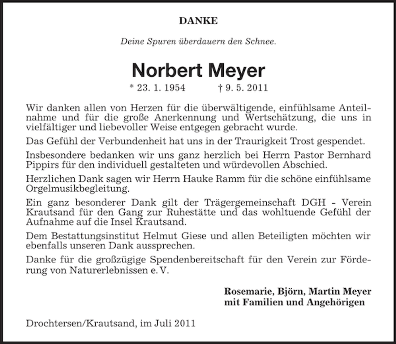 <p>DANKE<br />Deine Spuren überdauern den Schnee.</p><p>Norbert Meyer<br />* 23. 1. 1954</p><p>† 9. 5. 2011</p><p>Wir danken allen von Herzen für die überwältigende, einfühlsame Anteilnahme und für die große Anerkennung und Wertschätzung, die uns in<br />vielfältiger und liebevoller Weise entgegen gebracht wurde.<br />Das Gefühl der Verbundenheit hat uns in der Traurigkeit Trost gespendet.<br />Insbesondere bedanken wir uns ganz herzlich bei Herrn Pastor Bernhard<br />Pippirs für den individuell gestalteten und würdevollen Abschied.<br />Herzlichen Dank sagen wir Herrn Hauke Ramm für die schöne einfühlsame<br />Orgelmusikbegleitung.<br />Ein ganz besonderer Dank gilt der Trägergemeinschaft DGH - Verein<br />Krautsand für den Gang zur Ruhestätte und das wohltuende Gefühl der<br />Aufnahme auf die Insel Krautsand.<br />Dem Bestattungsinstitut Helmut Giese und allen Beteiligten möchten wir<br />ebenfalls unseren Dank aussprechen.<br />Danke für die großzügige Spendenbereitschaft für den Verein zur Förderung von Naturerlebnissen e. V.<br />Rosemarie, Björn, Martin Meyer<br />mit Familien und Angehörigen<br />Drochtersen/Krautsand, im Juli 2011</p>