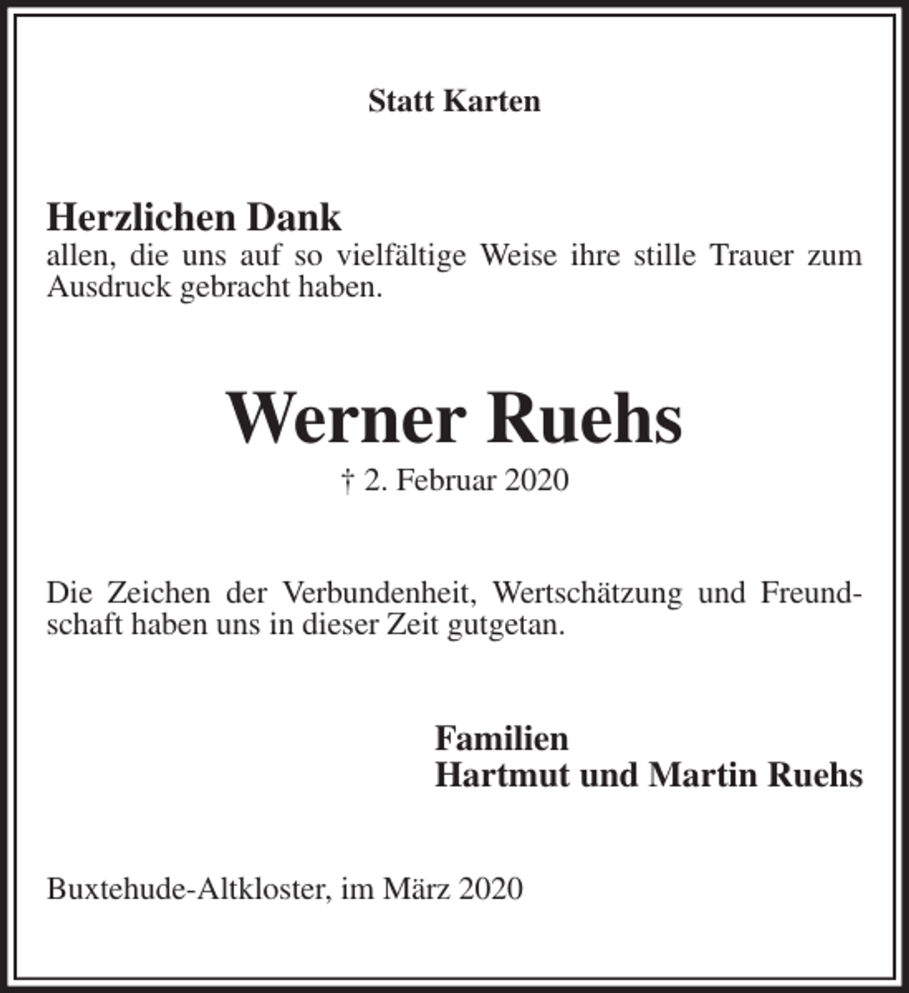 <p>Statt Karten<br />Herzlichen Dank<br />allen, die uns auf so vielfältige Weise ihre stille Trauer zum Ausdruck gebracht haben.<br />Werner Ruehs<br />† 2. Februar 2020<br />Die Zeichen der Verbundenheit, Wertschätzung und Freundschaft haben uns in dieser Zeit gutgetan.<br />Familien<br />Hartmut und Martin Ruehs<br />Buxtehude-Altkloster, im März 2020</p>