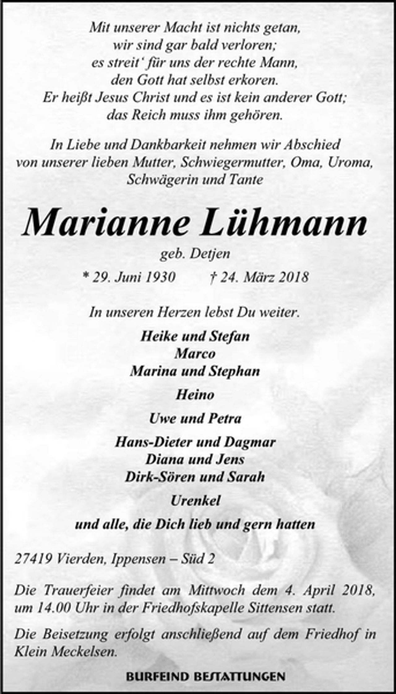 <p>Mit unserer Macht ist nichts getan,<br />wir sind gar bald verloren;<br />es streit‘ für uns der rechte Mann,<br />den Gott hat selbst erkoren.<br />Er heißt Jesus Christ und es ist kein anderer Gott;<br />das Reich muss ihm gehören.<br />In Liebe und Dankbarkeit nehmen wir Abschied von unserer lieben Mutter, Schwiegermutter, Oma, Uroma, Schwägerin und Tante<br />Marianne Lühmann<br />geb. Detjen<br />* 29. Juni 1930 † 24. März 2018<br />In unseren Herzen lebst Du weiter.<br />Heike und Stefan<br />Marco<br />Marina und Stephan<br />Heino<br />Uwe und Petra<br />Hans-Dieter und Dagmar<br />Diana und Jens<br />Dirk-Sören und Sarah<br />Urenkel<br />und alle, die Dich lieb und gern hatten<br />27419 Vierden, Ippensen – Süd 2<br />Die Trauerfeier findet am Mittwoch dem 4. April 2018, um 14.00 Uhr in der Friedhofskapelle Sittensen statt.<br />Die Beisetzung erfolgt anschließend auf dem Friedhof in Klein Meckelsen.<br />Burfeind Bestattungen</p>
