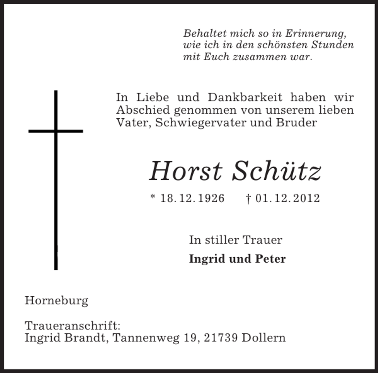 <p>Behaltet mich so in Erinnerung,<br />wie ich in den schönsten Stunden<br />mit Euch zusammen war.<br />In Liebe und Dankbarkeit haben wir Abschied genommen von unserem lieben Vater, Schwiegervater und Bruder<br />Horst Schütz<br />* 18. 12. 1926 † 01. 12. 2012<br />In stiller Trauer<br />Ingrid und Peter<br />Horneburg</p><p>Traueranschrift:<br />Ingrid Brandt, Tannenweg 19, 21739 Dollern</p>