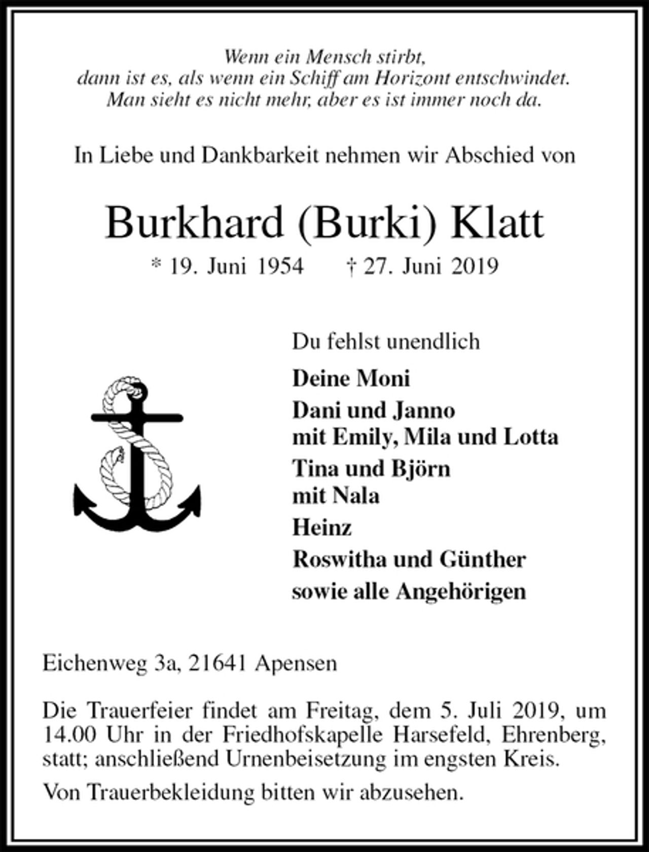 <p>Wenn ein Mensch stirbt,<br />dann ist es, als wenn ein Schiff am Horizont entschwindet.<br />Man sieht es nicht mehr, aber es ist immer noch da.<br />In Liebe und Dankbarkeit nehmen wir Abschied von<br />Burkhard (Burki) Klatt<br />* 19. Juni 1954 † 27. Juni 2019<br />Du fehlst unendlich<br />Deine Moni<br />Dani und Janno<br />mit Emily, Mila und Lotta<br />Tina und Björn<br />mit Nala<br />Heinz<br />Roswitha und Günther<br />sowie alle Angehörigen<br />Eichenweg 3a, 21641 Apensen</p><p>Die Trauerfeier findet am Freitag, dem 5. Juli 2019, um 14.00 Uhr in der Friedhofskapelle Harsefeld, Ehrenberg, statt; anschließend Urnenbeisetzung im engsten Kreis.<br />Von Trauerbekleidung bitten wir abzusehen.</p>