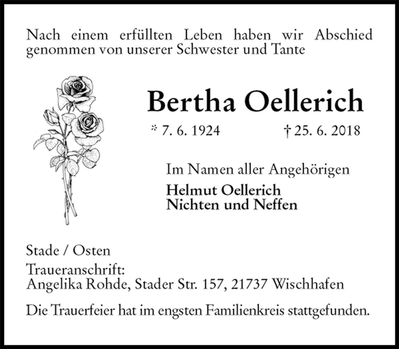 <p>Nach einem erfüllten Leben haben wir Abschied<br />genommen von unserer Schwester und Tante<br />Bertha Oellerich<br />* 7. 6. 1924 † 25. 6. 2018<br />Im Namen aller Angehörigen<br />Helmut Oellerich<br />Nichten und Neffen<br />Stade / Osten<br />Traueranschrift:<br />Angelika Rohde, Stader Str. 157, 21737 Wischhafen<br />Die Trauerfeier hat im engsten Familienkreis stattgefunden.</p>