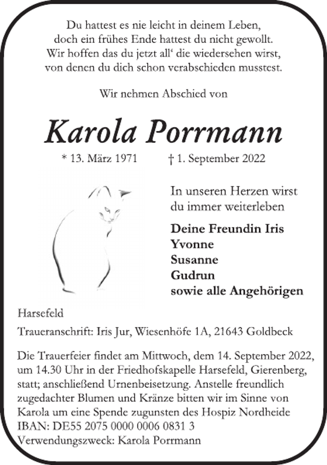 <p>Du hattest es nie leicht in deinem Leben,<br />doch ein frühes Ende hattest du nicht gewollt.<br />Wir hoffen das du jetzt all' die wiedersehen wirst,<br />von denen du dich schon verabschieden musstest.<br />Wir nehmen Abschied von<br />Karola Porrmann<br />* 13. März 1971 † 1. September 2022<br />Deine Freundin Iris<br />Yvonne<br />Susanne<br />Gudrun<br />sowie alle Angehörigen<br />Harsefeld<br />Traueranschrift: Iris Jur, Wiesenhöfe 1A, 21643 Goldbeck<br />Die Trauerfeier findet am Mittwoch, dem 14. September 2022,<br />um 14.30 Uhr in der Friedhofskapelle Harsefeld, Gierenberg,<br />statt; anschließend Urnenbeisetzung. Anstelle freundlich<br />zugedachter Blumen und Kränze bitten wir im Sinne von<br />Karola um eine Spende zugunsten des Hospiz Nordheide<br />IBAN: DE55 2075 0000 0006 0831 3<br />Verwendungszweck: Karola Porrmann<br />In unseren Herzen wirst<br />du immer weiterleben</p>