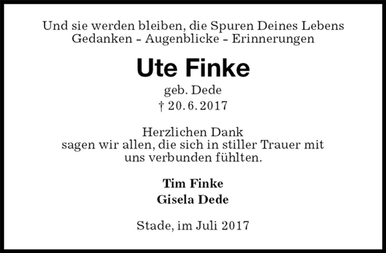 <p>Und sie werden bleiben, die Spuren Deines Lebens<br />Gedanken - Augenblicke - Erinnerungen<br />Ute Finke<br />geb. Dede<br />† 20. 6. 2017<br />Herzlichen Dank<br />sagen wir allen, die sich in stiller Trauer mit<br />uns verbunden fühlten.<br />Tim Finke<br />Gisela Dede<br />Stade, im Juli 2017</p>