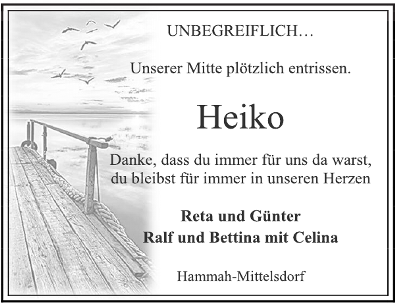 <p>UNBEGREIFLICH…<br />Unserer Mitte plötzlich entrissen.<br />Heiko<br />Danke, dass du immer für uns da warst,<br />du bleibst für immer in unseren Herzen<br />Reta und Günter<br />Ralf und Bettina mit Celina<br />Hammah-Mittelsdorf</p>