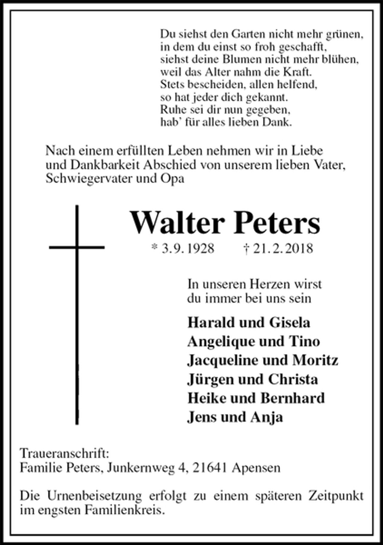 <p>Du siehst den Garten nicht mehr grünen,<br />in dem du einst so froh geschafft,<br />siehst deine Blumen nicht mehr blühen,<br />weil das Alter nahm die Kraft.<br />Stets bescheiden, allen helfend,<br />so hat jeder dich gekannt.<br />Ruhe sei dir nun gegeben,<br />hab’ für alles lieben Dank.<br />Nach einem erfüllten Leben nehmen wir in Liebe<br />und Dankbarkeit Abschied von unserem lieben Vater, Schwiegervater und Opa<br />Walter Peters<br />* 3. 9. 1928 † 21. 2. 2018<br />In unseren Herzen wirst<br />du immer bei uns sein<br />Harald und Gisela<br />Angelique und Tino<br />Jacqueline und Moritz<br />Jürgen und Christa<br />Heike und Bernhard<br />Jens und Anja<br />Traueranschrift:<br />Familie Peters, Junkernweg 4, 21641 Apensen</p><p>Die Urnenbeisetzung erfolgt zu einem späteren Zeitpunkt<br />im engsten Familienkreis.</p>