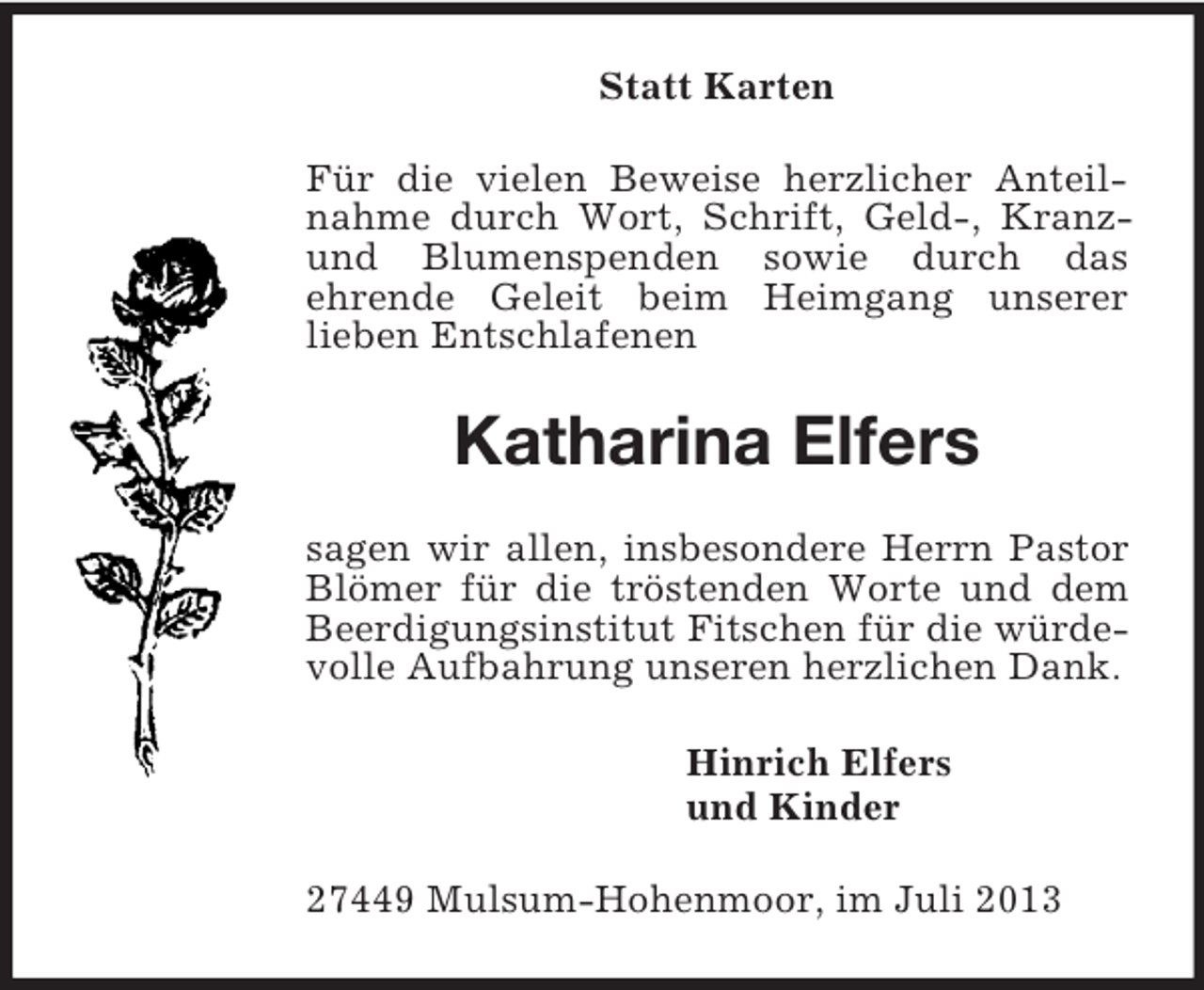 <p>Statt Karten<br />Für die vielen Beweise herzlicher Anteilnahme durch Wort, Schrift, Geld-, Kranz- und Blumenspenden sowie durch das<br />ehrende Geleit beim Heimgang unserer<br />lieben Entschlafenen<br />Katharina Elfers<br />sagen wir allen, insbesondere Herrn Pastor Blömer für die tröstenden Worte und dem Beerdigungsinstitut Fitschen für die würdevolle Aufbahrung unseren herzlichen Dank.<br />Hinrich Elfers<br />und Kinder<br />27449 Mulsum-Hohenmoor, im Juli 2013</p>