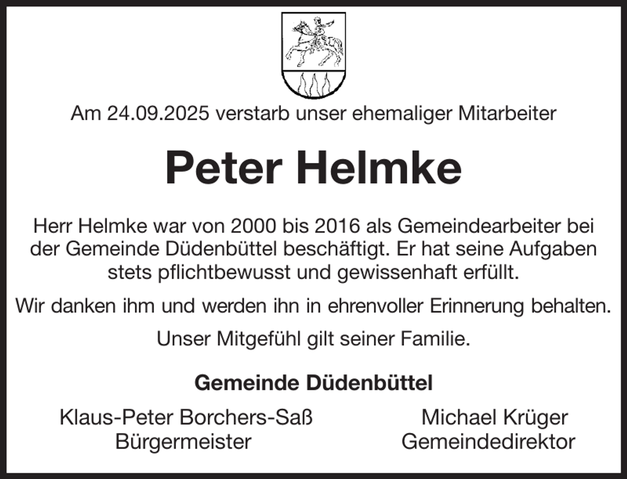 <p>Am 24.09.2025 verstarb unser ehemaliger Mitarbeiter<br />Peter Helmke<br />Herr Helmke war von 2000 bis 2016 als Gemeindearbeiter bei<br />der Gemeinde Düdenbüttel beschäftigt. Er hat seine Aufgaben stets pflichtbewusst und gewissenhaft erfüllt.<br />Wir danken ihm und werden ihn in ehrenvoller Erinnerung behalten.<br />Unser Mitgefühl gilt seiner Familie.<br />Gemeinde Düdenbüttel<br />Klaus-Peter Borchers-Saß Michael Krüger<br />Bürgermeister Gemeindedirektor</p>