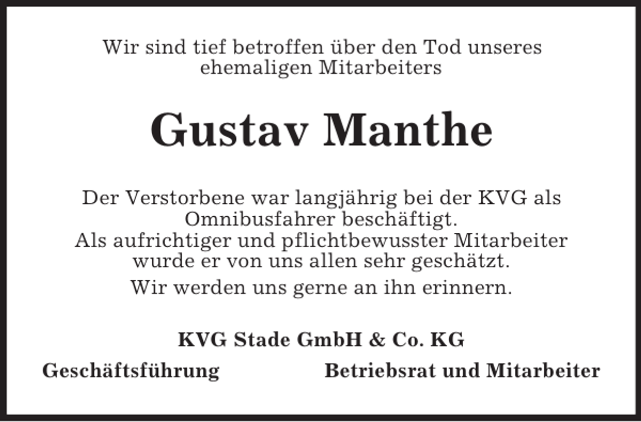 <p>Wir sind tief betroffen über den Tod unseres<br />ehemaligen Mitarbeiters</p><p>Gustav Manthe<br />Der Verstorbene war langjährig bei der KVG als<br />Omnibusfahrer beschäftigt.<br />Als aufrichtiger und pflichtbewusster Mitarbeiter<br />wurde er von uns allen sehr geschätzt.<br />Wir werden uns gerne an ihn erinnern.<br />KVG Stade GmbH &amp; Co. KG<br />Geschäftsführung<br />Betriebsrat und Mitarbeiter</p>