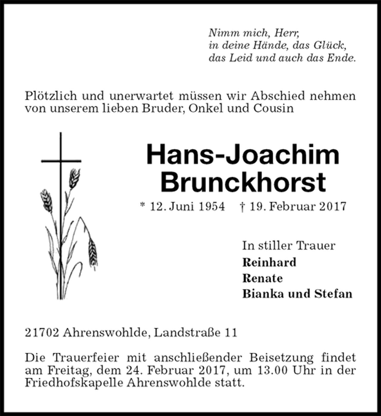 <p>Nimm mich, Herr,<br />in deine Hände, das Glück,<br />das Leid und auch das Ende.<br />Plötzlich und unerwartet müssen wir Abschied nehmen von unserem lieben Bruder, Onkel und Cousin<br />Hans-Joachim Brunckhorst<br />* 12. Juni 1954 † 19. Februar 2017<br />In stiller Trauer<br />Reinhard<br />Renate<br />Bianka und Stefan<br />21702 Ahrenswohlde, Landstraße 11</p><p>Die Trauerfeier mit anschließender Beisetzung findet am Freitag, dem 24. Februar 2017, um 13.00 Uhr in der Friedhofskapelle Ahrenswohlde statt.</p>