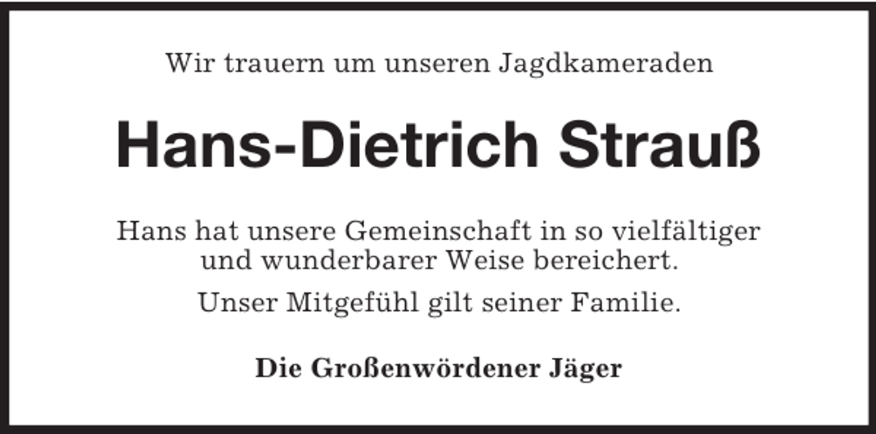 <p>Wir trauern um unseren Jagdkameraden<br />Hans-Dietrich Strauß<br />Hans hat unsere Gemeinschaft in so vielfältiger<br />und wunderbarer Weise bereichert.<br />Unser Mitgefühl gilt seiner Familie.<br />Die Großenwördener Jäger</p>