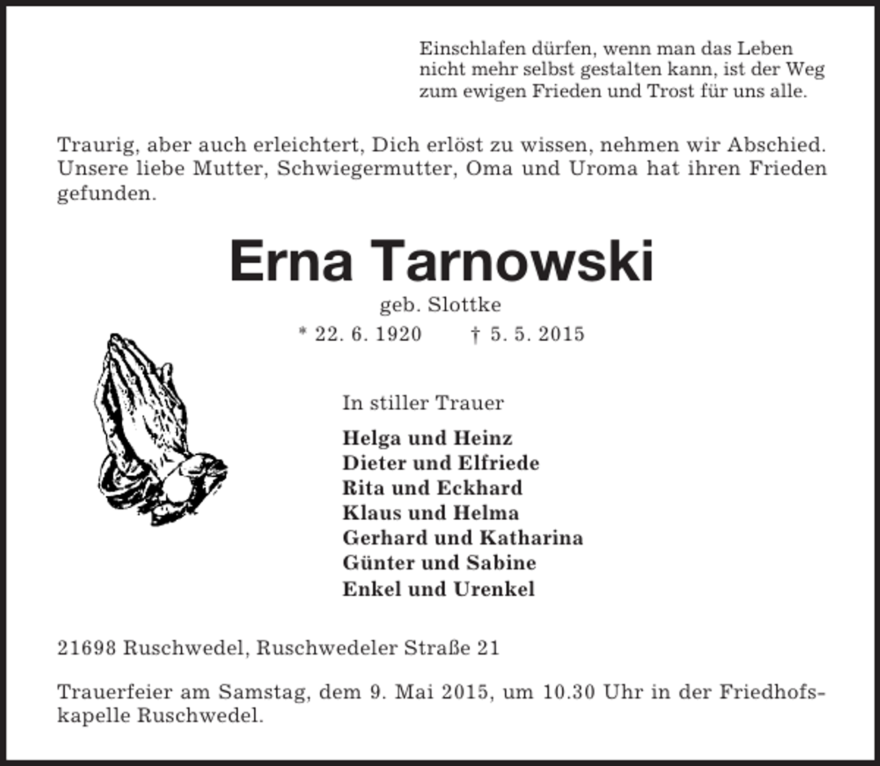 <p>Einschlafen dürfen, wenn man das Leben<br />nicht mehr selbst gestalten kann, ist der Weg<br />zum ewigen Frieden und Trost für uns alle.<br />Traurig, aber auch erleichtert, Dich erlöst zu wissen, nehmen wir Abschied. Unsere liebe Mutter, Schwiegermutter, Oma und Uroma hat ihren Frieden gefunden.<br />Erna Tarnowski<br />geb. Slottke<br />* 22. 6. 1920 † 5. 5. 2015<br />In stiller Trauer<br />Helga und Heinz<br />Dieter und Elfriede<br />Rita und Eckhard<br />Klaus und Helma<br />Gerhard und Katharina<br />Günter und Sabine<br />Enkel und Urenkel<br />21698 Ruschwedel, Ruschwedeler Straße 21<br />Trauerfeier am Samstag, dem 9. Mai 2015, um 10.30 Uhr in der Friedhofskapelle Ruschwedel.</p>