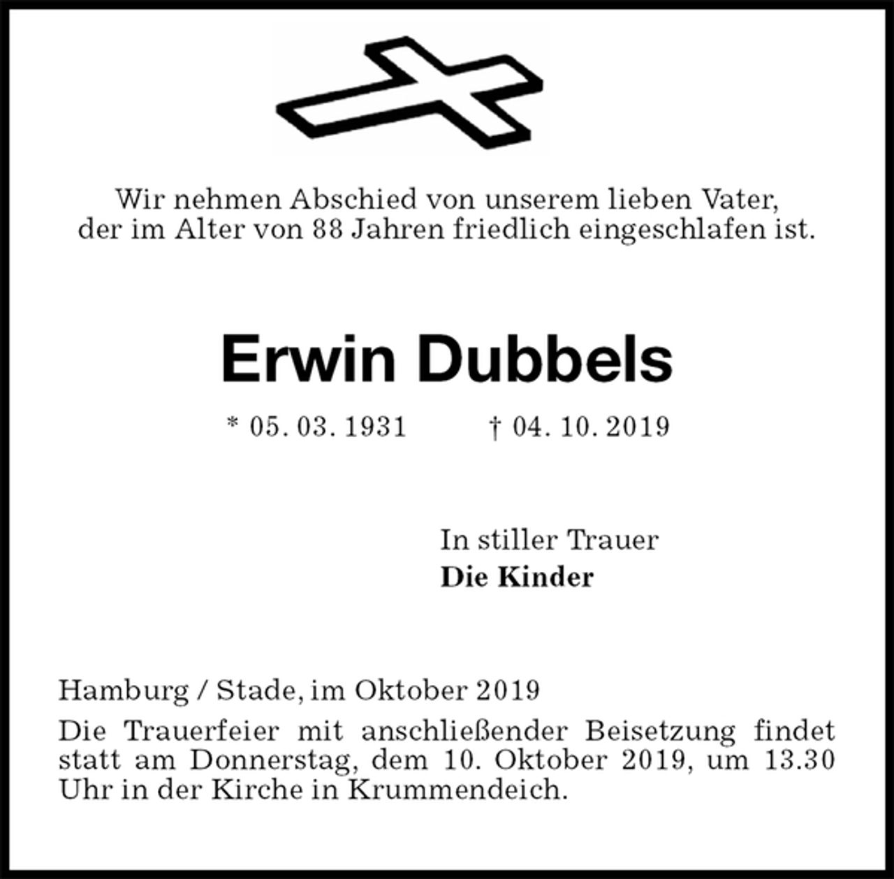 <p>Wir nehmen Abschied von unserem lieben Vater,<br />der im Alter von 88 Jahren friedlich eingeschlafen ist.<br />Erwin Dubbels<br />* 05. 03. 1931 † 04. 10. 2019<br />In stiller Trauer<br />Die Kinder<br />Hamburg / Stade, im Oktober 2019<br />Die Trauerfeier mit anschließender Beisetzung findet statt am Donnerstag, dem 10. Oktober 2019, um 13.30 Uhr in der Kirche in Krummendeich.</p>
