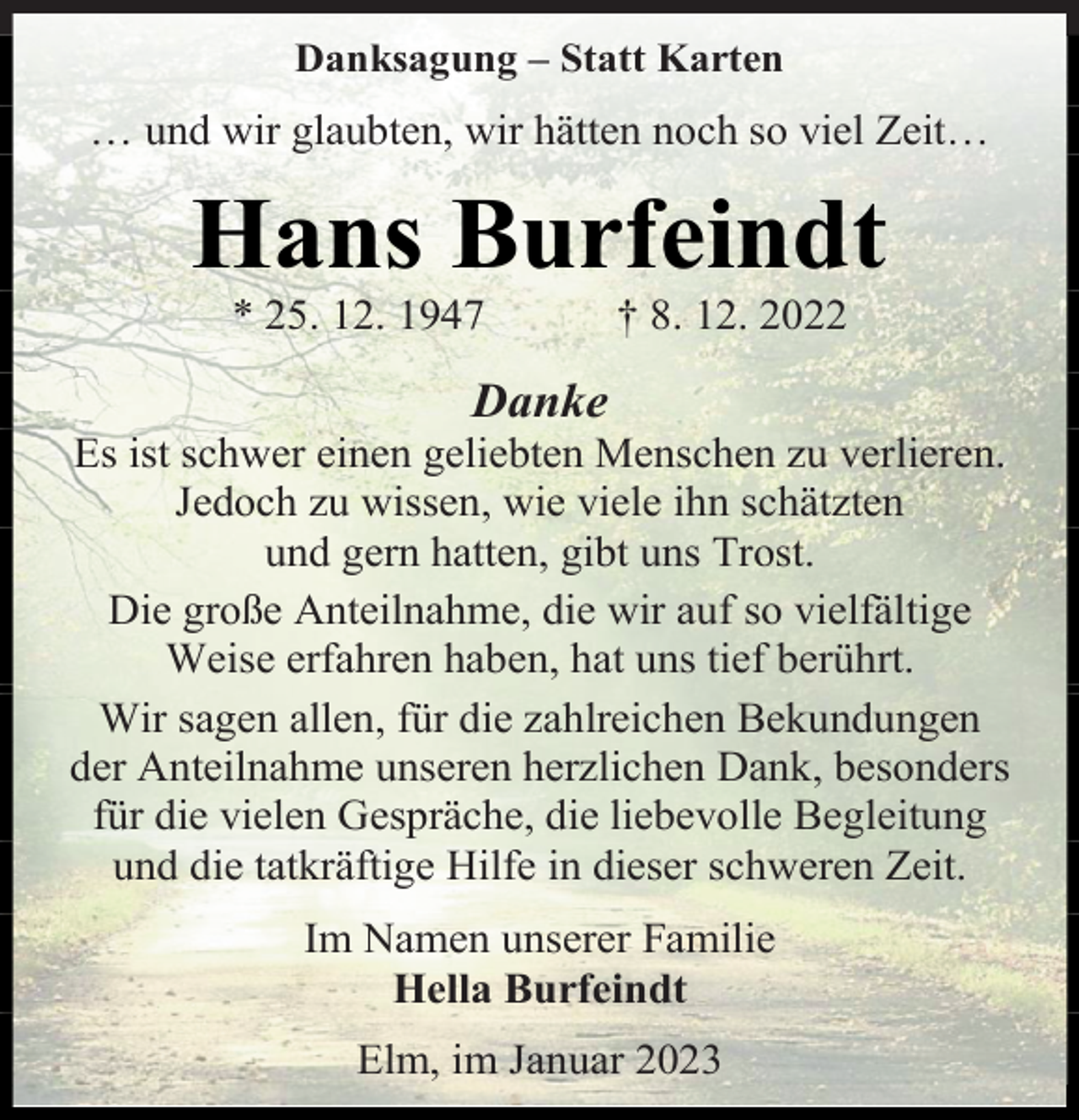 <p>Danksagung - Statt Karten<br />… und wir glaubten, wir hätten noch so viel Zeit…<br />Hans Burfeindt<br />* 25. 12. 1947 † 8. 12. 2022<br />Danke<br />Es ist schwer einen geliebten Menschen zu verlieren.<br />Jedoch zu wissen, wie viele ihn schätzten<br />und gern hatten, gibt uns Trost.<br />Die große Anteilnahme, die wir auf so vielfältige<br />Weise erfahren haben, hat uns tief berührt.<br />Wir sagen allen, für die zahlreichen Bekundungen<br />der Anteilnahme unseren herzlichen Dank, besonders<br />für die vielen Gespräche, die liebevolle Begleitung<br />und die tatkräftige Hilfe in dieser schweren Zeit.<br />Im Namen unserer Familie<br />Hella Burfeindt<br />Elm, im Januar 2023</p>