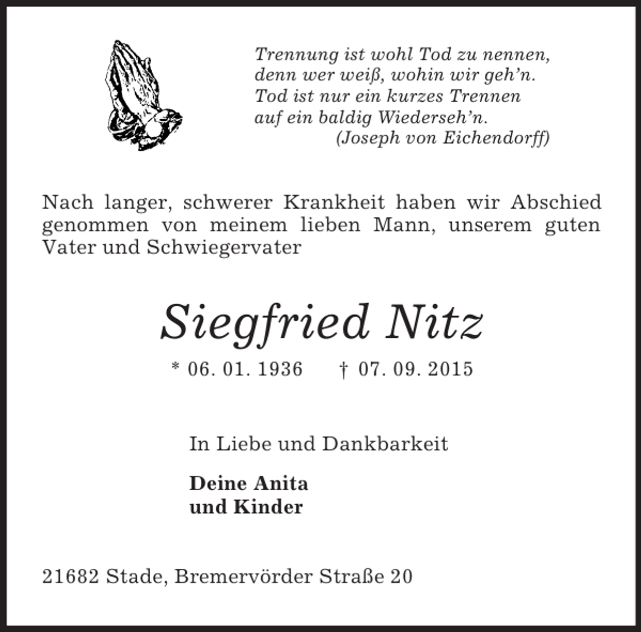 <p>Trennung ist wohl Tod zu nennen,<br />denn wer weiß, wohin wir geh’n.<br />Tod ist nur ein kurzes Trennen<br />auf ein baldig Wiederseh’n.<br />(Joseph von Eichendorff)<br />Nach langer, schwerer Krankheit haben wir Abschied genommen von meinem lieben Mann, unserem guten Vater und Schwiegervater<br />Siegfried Nitz<br />* 06. 01. 1936 † 07. 09. 2015<br />In Liebe und Dankbarkeit<br />Deine Anita<br />und Kinder<br />21682 Stade, Bremervörder Straße 20</p>