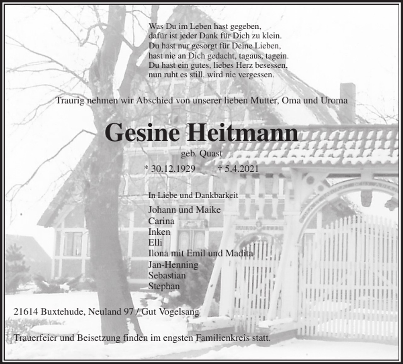 <p>Was Du im Leben hast gegeben,<br />dafür ist jeder Dank für Dich zu klein.<br />Du hast nur gesorgt für Deine Lieben,<br />hast nie an Dich gedacht, tagaus, tagein.<br />Du hast ein gutes, liebes Herz besessen,<br />nun ruht es still, wird nie vergessen.<br />Traurig nehmen wir Abschied von unserer lieben Mutter, Oma und Uroma<br />Gesine Heitmann<br />geb. Quast<br />* 30.12.1929 † 5.4.2021<br />In Liebe und Dankbarkeit<br />Johann und Maike<br />Carina<br />Inken<br />Elli<br />Ilona mit Emil und Madita<br />Jan-Henning<br />Sebastian<br />Stephan<br />21614 Buxtehude, Neuland 97 / Gut Vogelsang<br />Trauerfeier und Beisetzung finden im engsten Familienkreis statt.</p>