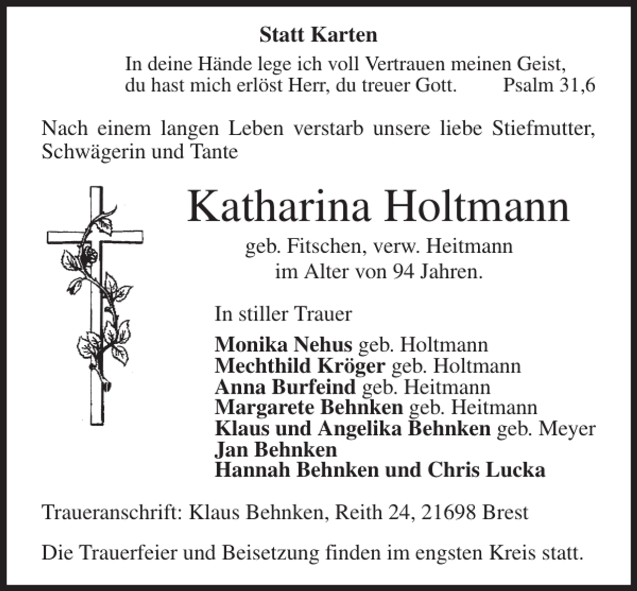 <p>Statt Karten<br />In deine Hände lege ich voll Vertrauen meinen Geist,<br />du hast mich erlöst Herr, du treuer Gott. Psalm 31,6</p>
<p>Nach einem langen Leben verstarb unsere liebe Stiefmutter, Schwägerin und Tante<br />Katharina Holtmann<br />geb. Fitschen, verw. Heitmann<br />im Alter von 94 Jahren.<br />In stiller Trauer<br />Monika Nehus geb. Holtmann<br />Mechthild Kröger geb. Holtmann<br />Anna Burfeind geb. Heitmann<br />Margarete Behnken geb. Heitmann<br />Klaus und Angelika Behnken geb. Meyer<br />Jan Behnken<br />Hannah Behnken und Chris Lucka<br />Traueranschrift: Klaus Behnken, Reith 24, 21698 Brest</p>
<p>Die Trauerfeier und Beisetzung finden im engsten Kreis statt.</p>