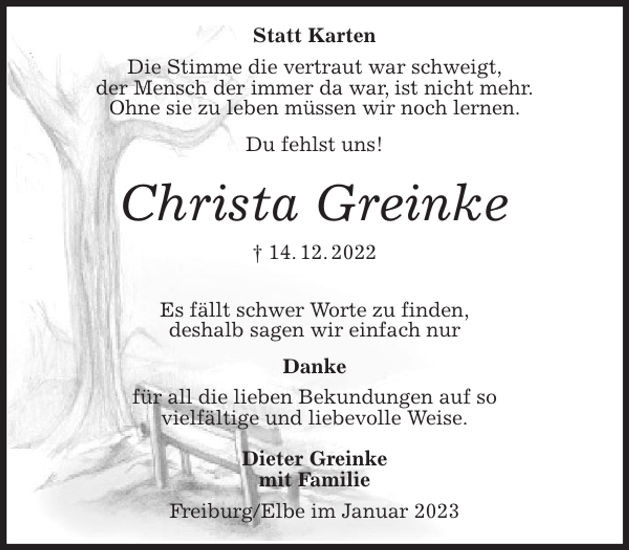 <p>Statt Karten<br />Die Stimme die vertraut war schweigt,<br />der Mensch der immer da war, ist nicht mehr.<br />Ohne sie zu leben müssen wir noch lernen.</p><p>Du fehlst uns!</p><p>Christa Greinke<br />† 14. 12. 2022</p><p>Es fällt schwer Worte zu finden,<br />deshalb sagen wir einfach nur</p><p>Danke<br />für all die lieben Bekundungen auf so<br />vielfältige und liebevolle Weise.</p><p>Dieter Greinke<br />mit Familie<br />Freiburg/Elbe im Januar 2023</p>