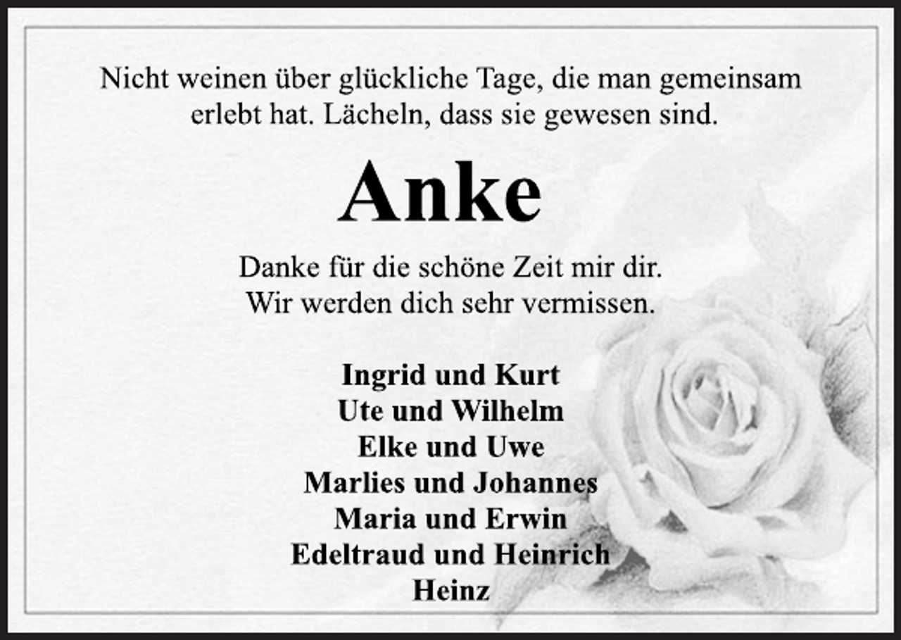 <p>Nicht weinen über glückliche Tage, die man gemeinsam<br />erlebt hat.<br />Lächeln, dass sie gewesen sind.<br />Anke<br />Danke für die schöne Zeit mir dir.<br />Wir werden dich sehr vermissen.<br />Ingrid und Kurt<br />Ute und Wilhelm<br />Elke und Uwe<br />Marlies und Johannes<br />Maria und Erwin<br />Edeltraud und Heinrich<br />Heinz</p>