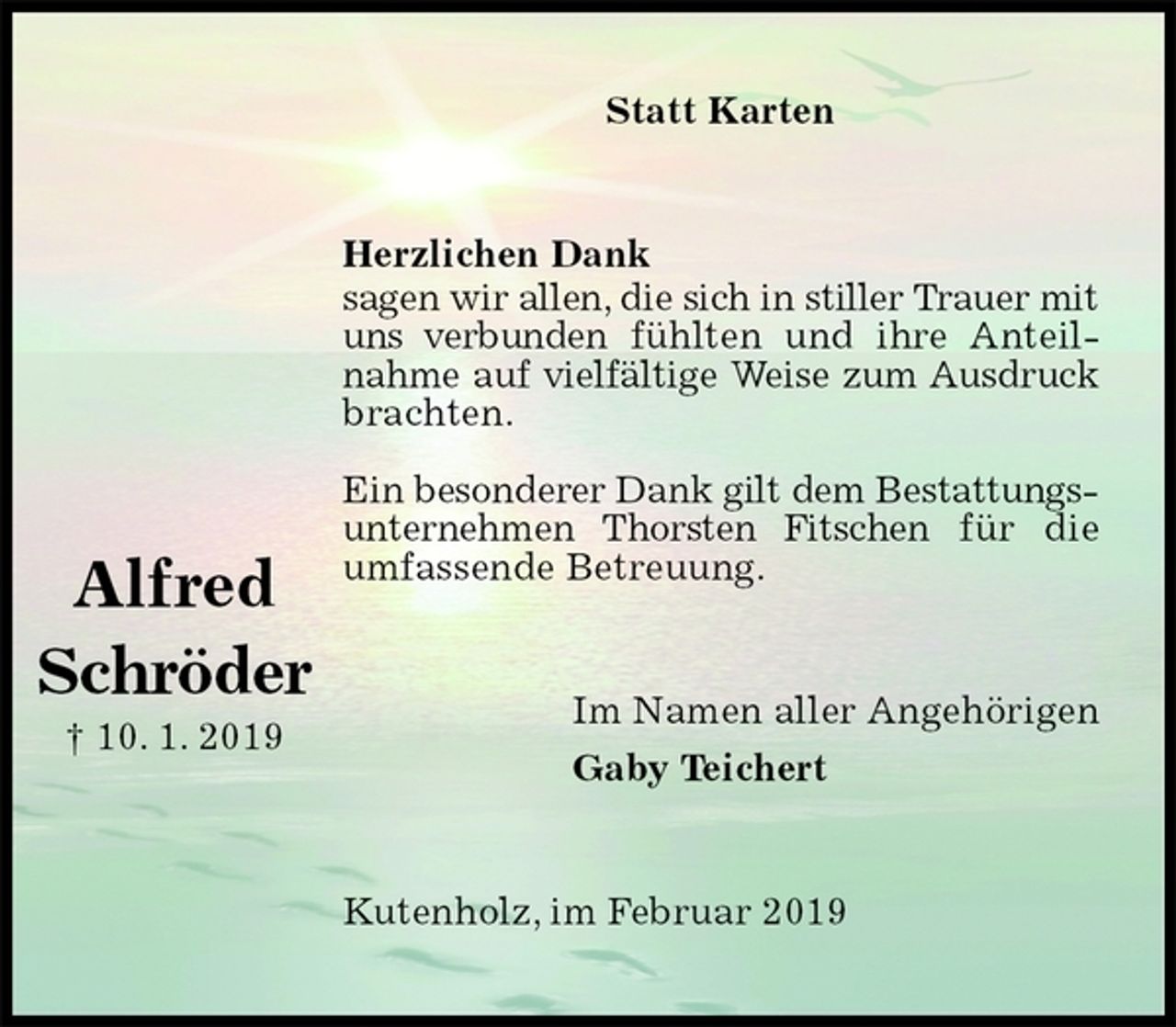 <p>Statt Karten<br />Herzlichen Dank<br />sagen wir allen, die sich in stiller Trauer mit uns verbunden fühlten und ihre Anteilnahme auf vielfältige Weise zum Ausdruck brachten.</p><p>Ein besonderer Dank gilt dem Bestattungsunternehmen Thorsten Fitschen für die umfassende Betreuung.<br />Im Namen aller Angehörigen<br />Gaby Teichert<br />Kutenholz, im Februar 2019</p><p>Alfred<br />Schröder<br />† 10. 1. 2019</p>