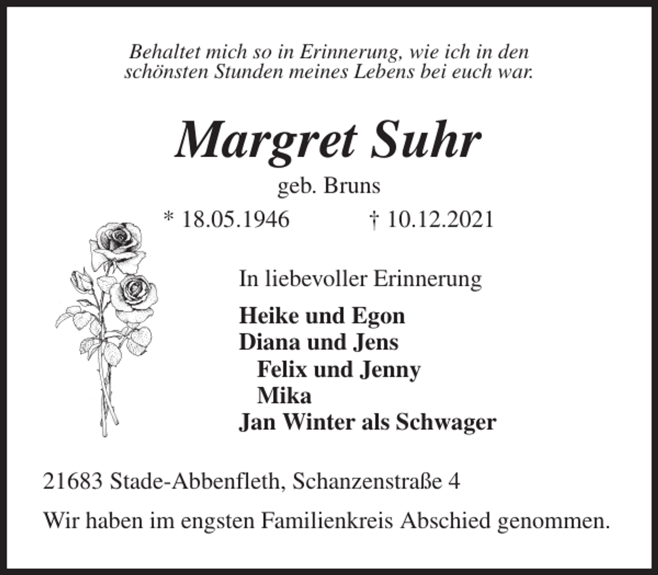 <p>Behaltet mich so in Erinnerung, wie ich in den<br />schönsten Stunden meines Lebens bei euch war.<br />Margret Suhr<br />geb. Bruns<br />* 18.05.1946 † 10.12.2021<br />In liebevoller Erinnerung<br />Heike und Egon<br />Diana und Jens<br />Felix und Jenny<br />Mika<br />Jan Winter als Schwager<br />21683 Stade-Abbenfleth, Schanzenstraße 4<br />Wir haben im engsten Familienkreis Abschied genommen.</p>