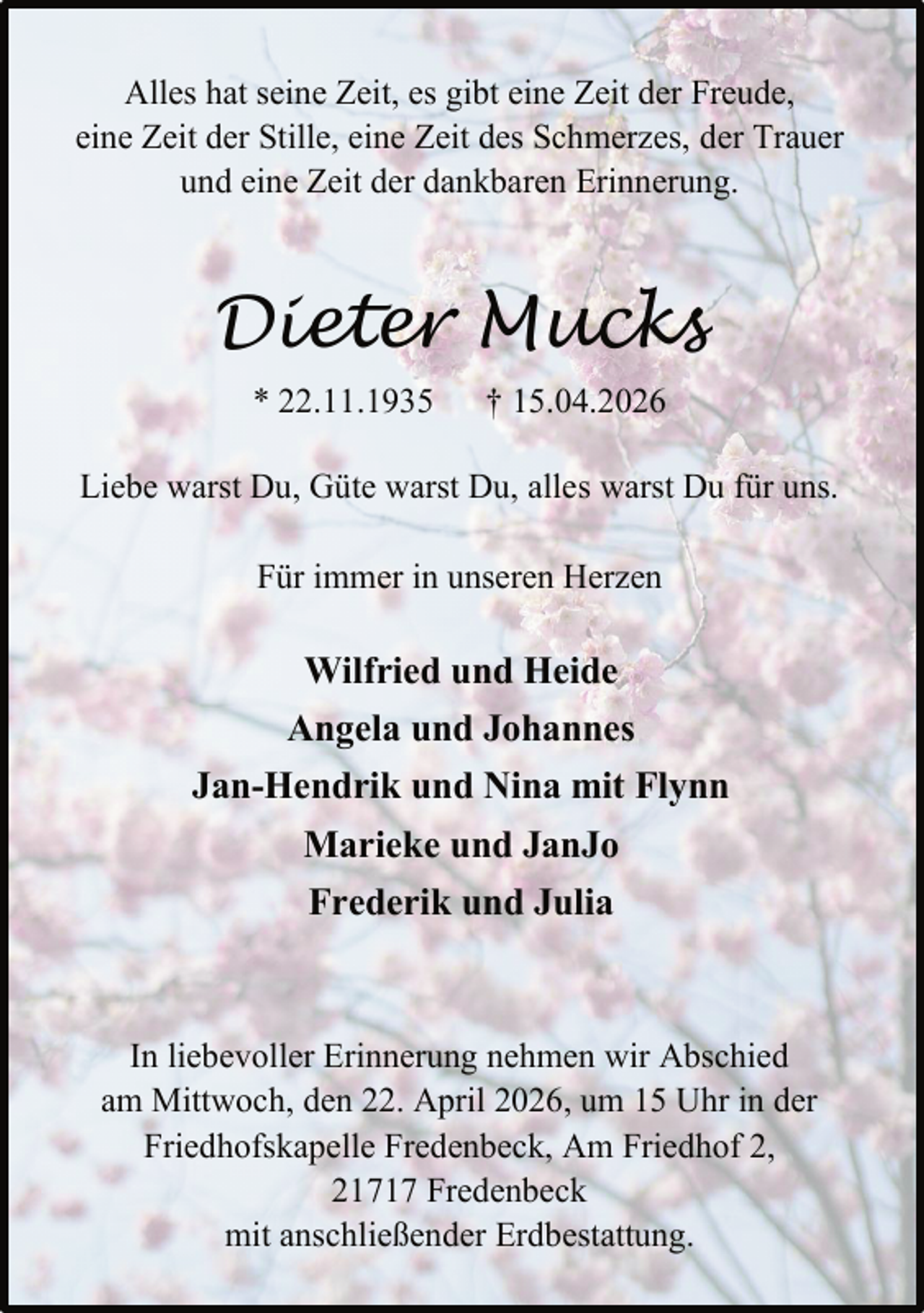 <p>Alles hat seine Zeit, es gibt eine Zeit der Freude,<br />eine Zeit der Stille, eine Zeit des Schmerzes, der Trauer<br />und eine Zeit der dankbaren Erinnerung.</p><p>Dieter Mucks<br />* 22.11.1935</p><p>† 15.04.2026</p><p>Liebe warst Du, Güte warst Du, alles warst Du für uns.<br />Für immer in unseren Herzen</p><p>Wilfried und Heide<br />Angela und Johannes<br />Jan-Hendrik und Nina mit Flynn<br />Marieke und JanJo<br />Frederik und Julia</p><p>In liebevoller Erinnerung nehmen wir Abschied<br />am Mittwoch, den 22. April 2026, um 15 Uhr in der<br />Friedhofskapelle Fredenbeck, Am Friedhof 2,<br />21717 Fredenbeck<br />mit anschließender Erdbestattung.</p>