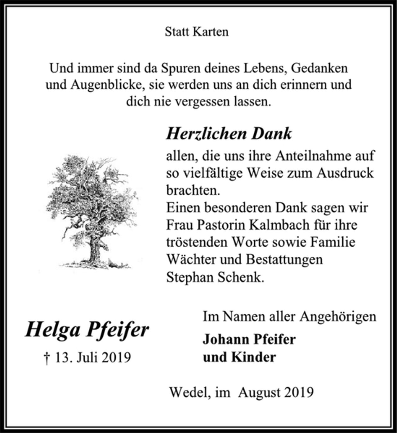 <p>Helga Pfeifer<br />† 13. Juli 2019<br />Statt Karten<br />Und immer sind da Spuren deines Lebens, Gedanken<br />und Augenblicke, sie werden uns an dich erinnern und<br />dich nie vergessen lassen.<br />Herzlichen Dank<br />allen, die uns ihre Anteilnahme auf<br />so vielfältige Weise zum Ausdruck<br />brachten.<br />Einen besonderen Dank sagen wir<br />Frau Pastorin Kalmbach für ihre<br />tröstenden Worte sowie Familie<br />Wächter und Bestattungen<br />Stephan Schenk.<br />Im Namen aller Angehörigen<br />Johann Pfeifer<br />und Kinder<br />Wedel, im August 2019</p>