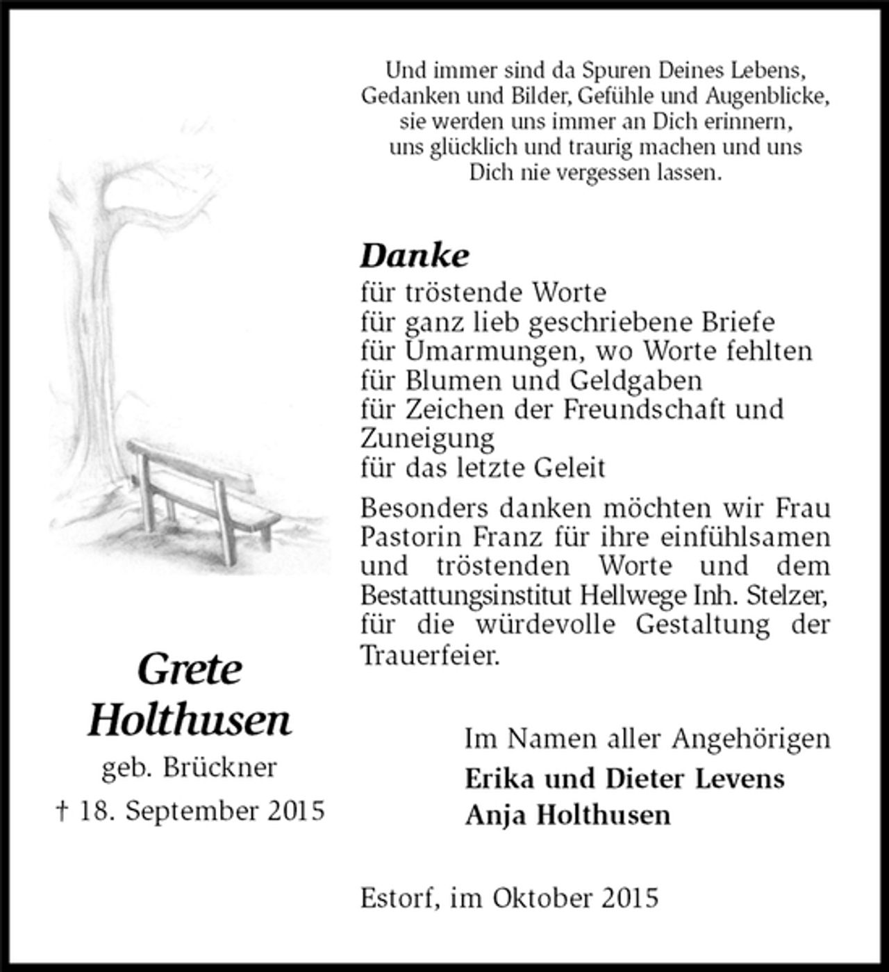<p>Im Namen aller Angehörigen<br />Erika und Dieter Levens<br />Anja Holthusen</p>
<p>Grete<br />Holthusen<br />geb. Brückner<br />† 18. September 2015<br />Danke<br />für tröstende Worte<br />für ganz lieb geschriebene Briefe<br />für Umarmungen, wo Worte fehlten<br />für Blumen und Geldgaben<br />für Zeichen der Freundschaft und<br />Zuneigung<br />für das letzte Geleit<br />Besonders danken möchten wir Frau Pastorin Franz für ihre einfühlsamen und tröstenden Worte und dem<br />Bestattungsinstitut Hellwege Inh. Stelzer,<br />für die würdevolle Gestaltung der Trauerfeier.<br />Estorf, im Oktober 2015<br />Und immer sind da Spuren Deines Lebens,<br />Gedanken und Bilder, Gefühle und Augenblicke,<br />sie werden uns immer an Dich erinnern,<br />uns glücklich und traurig machen und uns<br />Dich nie vergessen lassen.</p>