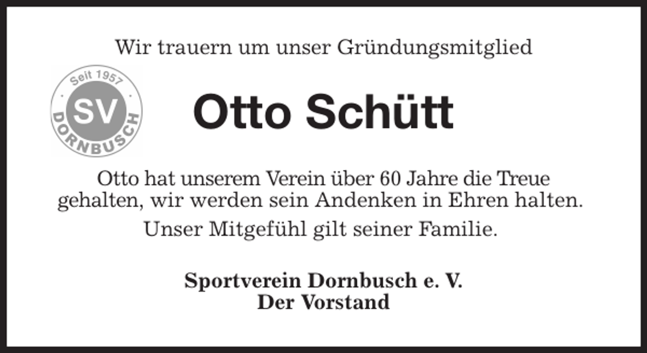 <p>Wir trauern um unser Gründungsmitglied<br />Otto Schütt<br />Otto hat unserem Verein über 60 Jahre die Treue<br />gehalten, wir werden sein Andenken in Ehren halten.<br />Unser Mitgefühl gilt seiner Familie.<br />Sportverein Dornbusch e. V.<br />Der Vorstand</p>
