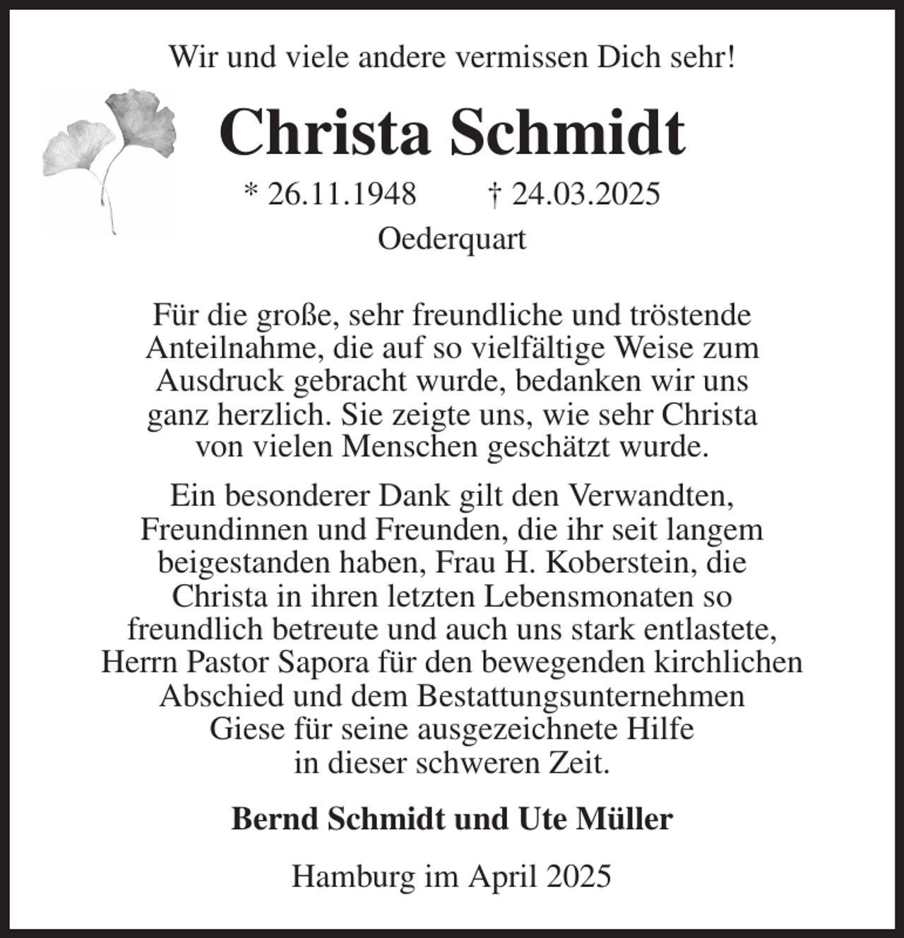 <p>Wir und viele andere vermissen Dich sehr!<br />Christa Schmidt<br />* 26.11.1948 † 24.03.2025<br />Oederquart<br />Für die große, sehr freundliche und tröstende<br />Anteilnahme, die auf so vielfältige Weise zum<br />Ausdruck gebracht wurde, bedanken wir uns<br />ganz herzlich. Sie zeigte uns, wie sehr Christa<br />von vielen Menschen geschätzt wurde.<br />Ein besonderer Dank gilt den Verwandten,<br />Freundinnen und Freunden, die ihr seit langem<br />beigestanden haben, Frau H. Koberstein, die<br />Christa in ihren letzten Lebensmonaten so<br />freundlich betreute und auch uns stark entlastete,<br />Herrn Pastor Sapora für den bewegenden kirchlichen<br />Abschied und dem Bestattungsunternehmen<br />Giese für seine ausgezeichnete Hilfe<br />in dieser schweren Zeit.<br />Bernd Schmidt und Ute Müller<br />Hamburg im April 2025</p>