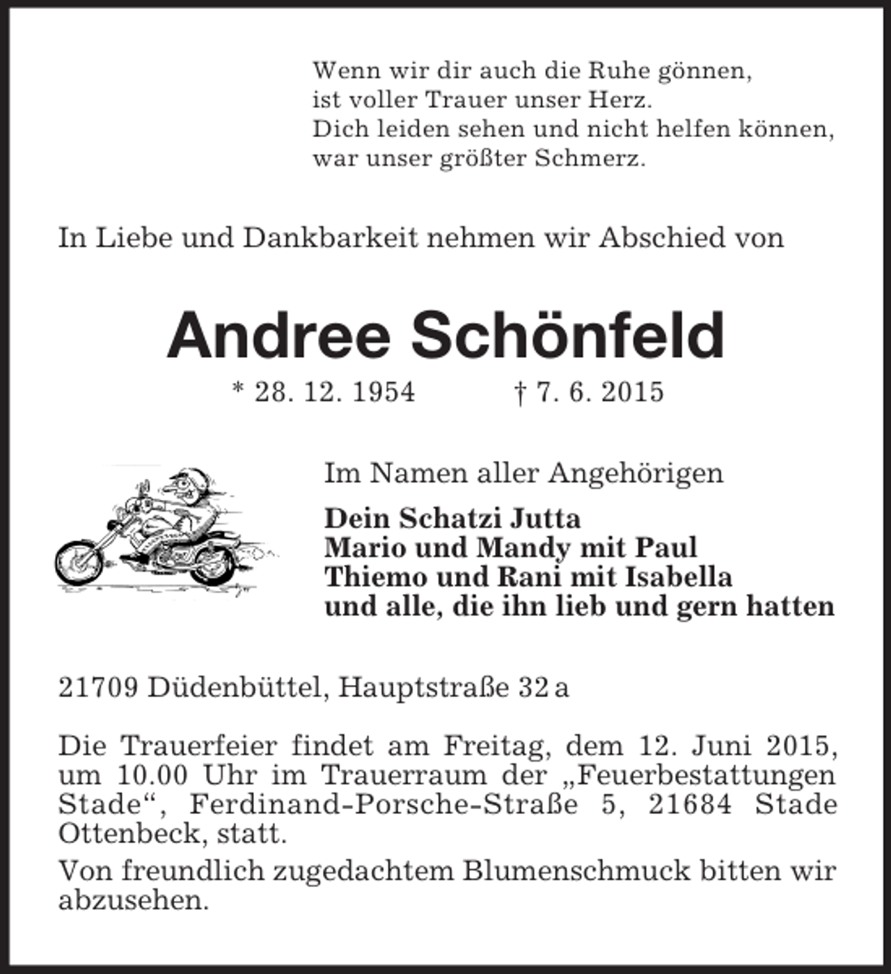 <p>Wenn wir dir auch die Ruhe gönnen,<br />ist voller Trauer unser Herz.<br />Dich leiden sehen und nicht helfen können,<br />war unser größter Schmerz.<br />In Liebe und Dankbarkeit nehmen wir Abschied von<br />Andree Schönfeld<br />* 28. 12. 1954 † 7. 6. 2015<br />Im Namen aller Angehörigen<br />Dein Schatzi Jutta<br />Mario und Mandy mit Paul<br />Thiemo und Rani mit Isabella<br />und alle, die ihn lieb und gern hatten<br />21709 Düdenbüttel, Hauptstraße 32 a</p>
<p>Die Trauerfeier findet am Freitag, dem 12. Juni 2015, um 10.00 Uhr im Trauerraum der „Feuerbestattungen Stade“, Ferdinand-Porsche-Straße 5, 21684 Stade<br />Ottenbeck, statt.<br />Von freundlich zugedachtem Blumenschmuck bitten wir abzusehen.</p>