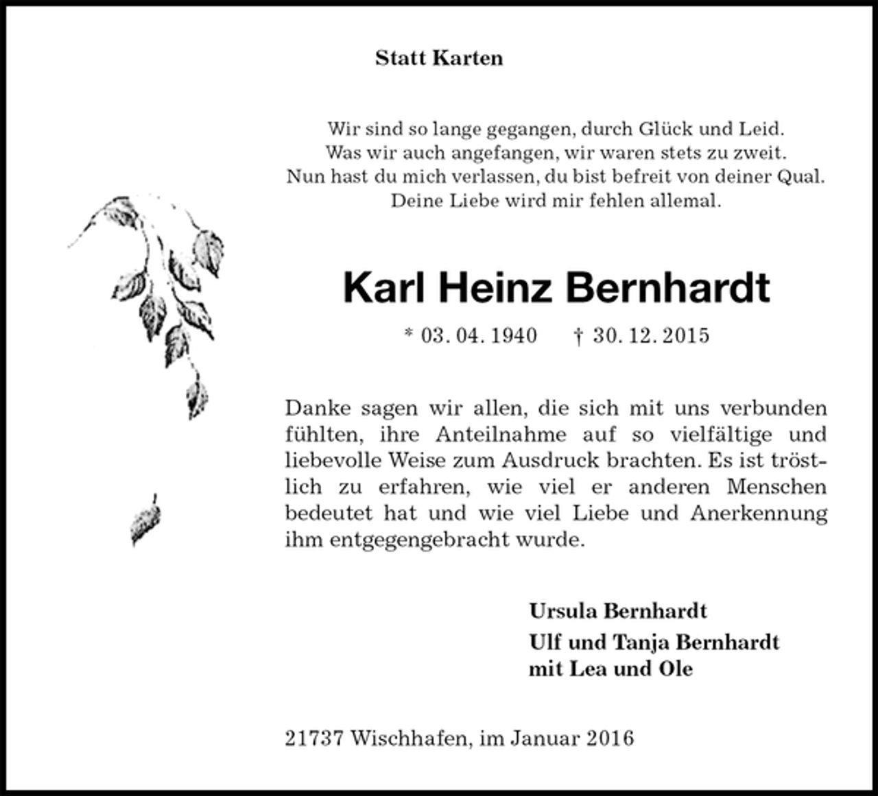 <p>Statt Karten<br />Wir sind so lange gegangen, durch Glück und Leid.<br />Was wir auch angefangen, wir waren stets zu zweit.<br />Nun hast du mich verlassen, du bist befreit von deiner Qual.<br />Deine Liebe wird mir fehlen allemal.<br />Karl Heinz Bernhardt<br />* 03. 04. 1940 † 30. 12. 2015<br />Danke sagen wir allen, die sich mit uns verbunden fühlten, ihre Anteilnahme auf so vielfältige und<br />liebevolle Weise zum Ausdruck brachten. Es ist tröstlich zu erfahren, wie viel er anderen Menschen<br />bedeutet hat und wie viel Liebe und Anerkennung ihm entgegengebracht wurde.<br />Ursula Bernhardt<br />Ulf und Tanja Bernhardt<br />mit Lea und Ole<br />21737 Wischhafen, im Januar 2016</p>