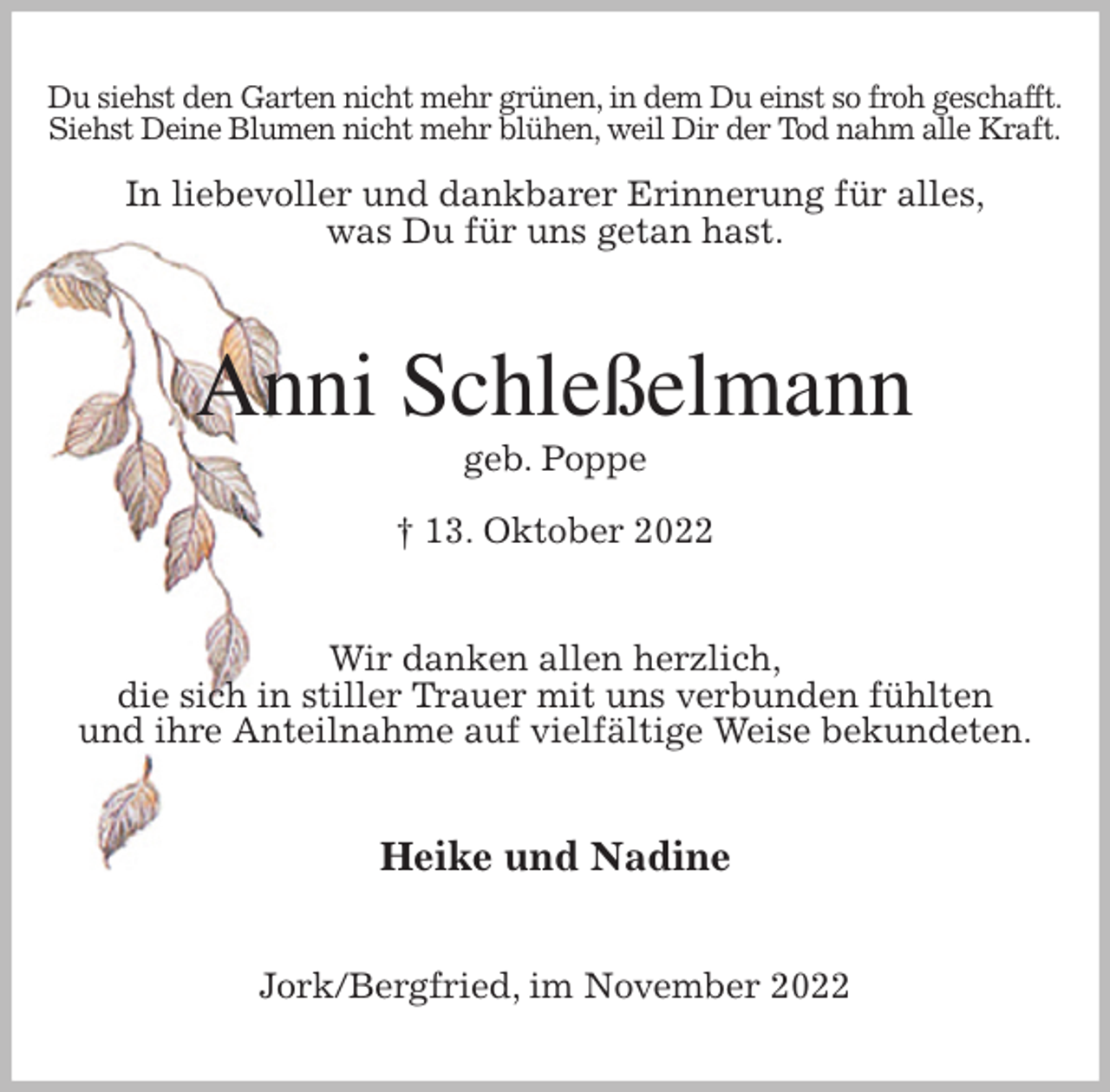 <p>Du siehst den Garten nicht mehr grünen, in dem Du einst so froh geschafft.<br />Siehst Deine Blumen nicht mehr blühen, weil Dir der Tod nahm alle Kraft.</p><p>In liebevoller und dankbarer Erinnerung für alles,<br />was Du für uns getan hast.<br />Anni Schleßelmann<br />geb. Poppe<br />† 13. Oktober 2022<br />Wir danken allen herzlich,<br />die sich in stiller Trauer mit uns verbunden fühlten<br />und ihre Anteilnahme auf vielfältige Weise bekundeten.<br />Heike und Nadine<br />Jork/Bergfried, im November 2022</p>
