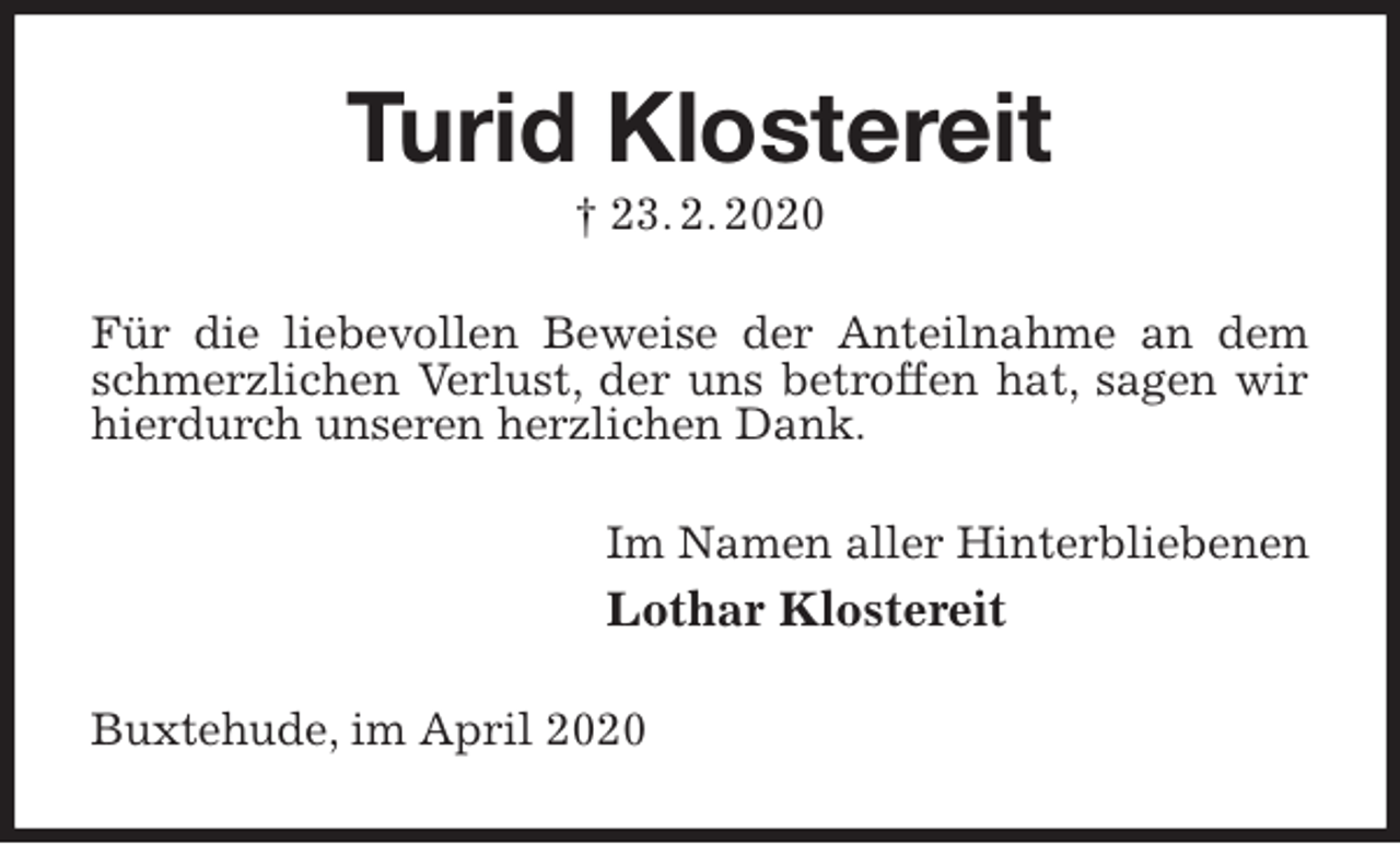 <p>Turid Klostereit<br />† 23. 2. 2020<br />Für die liebevollen Beweise der Anteilnahme an dem schmerzlichen Verlust, der uns betroffen hat, sagen wir hierdurch unseren herzlichen Dank.<br />Im Namen aller Hinterbliebenen<br />Lothar Klostereit<br />Buxtehude, im April 2020</p>