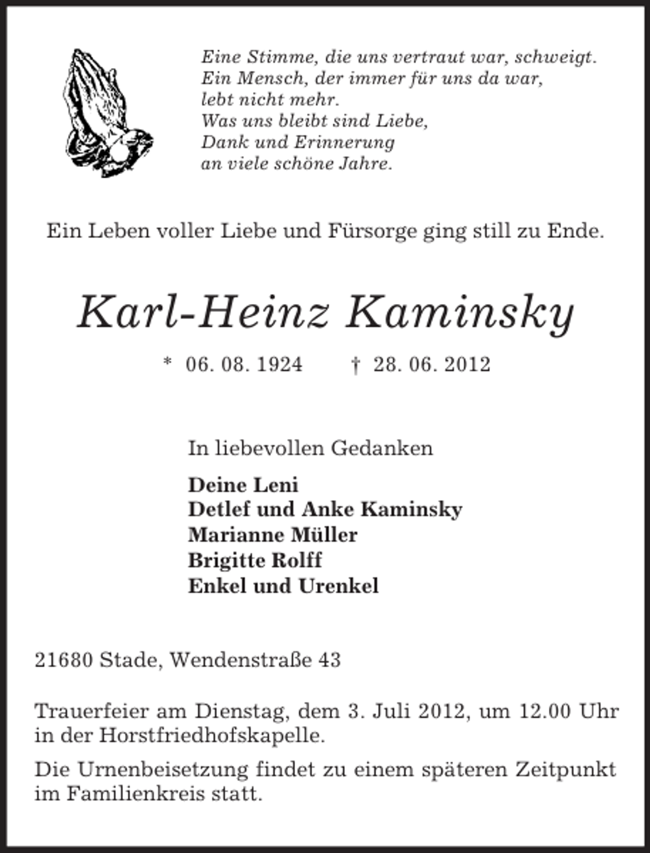 <p>Eine Stimme, die uns vertraut war, schweigt.<br />Ein Mensch, der immer für uns da war,<br />lebt nicht mehr.<br />Was uns bleibt sind Liebe,<br />Dank und Erinnerung<br />an viele schöne Jahre.<br />Ein Leben voller Liebe und Fürsorge ging still zu Ende.<br />Karl-Heinz Kaminsky<br />* 06. 08. 1924 † 28. 06. 2012<br />In liebevollen Gedanken<br />Deine Leni<br />Detlef und Anke Kaminsky<br />Marianne Müller<br />Brigitte Rolff<br />Enkel und Urenkel<br />21680 Stade, Wendenstraße 43</p><p>Trauerfeier am Dienstag, dem 3. Juli 2012, um 12.00 Uhr in der Horstfriedhofskapelle.<br />Die Urnenbeisetzung findet zu einem späteren Zeitpunkt im Familienkreis statt.</p>