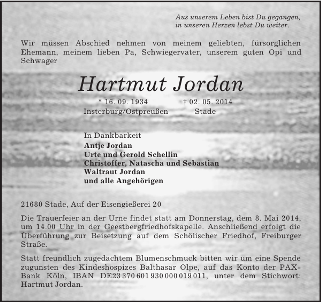 <p>Aus unserem Leben bist Du gegangen,<br />in unseren Herzen lebst Du weiter.<br />Wir müssen Abschied nehmen von meinem geliebten, fürsorglichen<br />Ehemann, meinem lieben Pa, Schwiegervater, unserem guten Opi und Schwager<br />Hartmut Jordan<br />* 16. 09. 1934 † 02. 05. 2014<br />Insterburg/Ostpreußen Stade<br />In Dankbarkeit<br />Antje Jordan<br />Urte und Gerold Schellin<br />Christoffer, Natascha und Sebastian<br />Waltraut Jordan<br />und alle Angehörigen<br />21680 Stade, Auf der Eisengießerei 20<br />Die Trauerfeier an der Urne findet statt am Donnerstag, dem 8. Mai 2014, um 14.00 Uhr in der Geestbergfriedhofskapelle. Anschließend erfolgt die Überführung zur Beisetzung auf dem Schölischer Friedhof, Freiburger Straße.<br />Statt freundlich zugedachtem Blumenschmuck bitten wir um eine Spende zugunsten des Kindeshospizes Balthasar Olpe, auf das Konto der PAX-Bank Köln, IBAN DE23 370 601 930 000 019 011, unter dem Stichwort: Hartmut Jordan.</p>