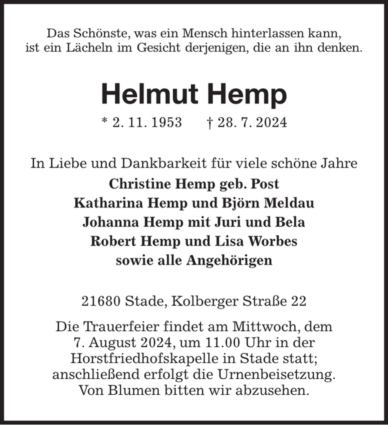 <p>Das Schönste, was ein Mensch hinterlassen kann,<br />ist ein Lächeln im Gesicht derjenigen, die an ihn denken.<br />Helmut Hemp<br />* 2. 11. 1953 † 28. 7. 2024<br />In Liebe und Dankbarkeit für viele schöne Jahre<br />Christine Hemp geb. Post<br />Katharina Hemp und Björn Meldau<br />Johanna Hemp mit Juri und Bela<br />Robert Hemp und Lisa Worbes<br />sowie alle Angehörigen<br />21680 Stade, Kolberger Straße 22<br />Die Trauerfeier findet am Mittwoch, dem<br />7. August 2024, um 11.00 Uhr in der<br />Horstfriedhofskapelle in Stade statt;<br />anschließend erfolgt die Urnenbeisetzung.<br />Von Blumen bitten wir abzusehen.</p>
