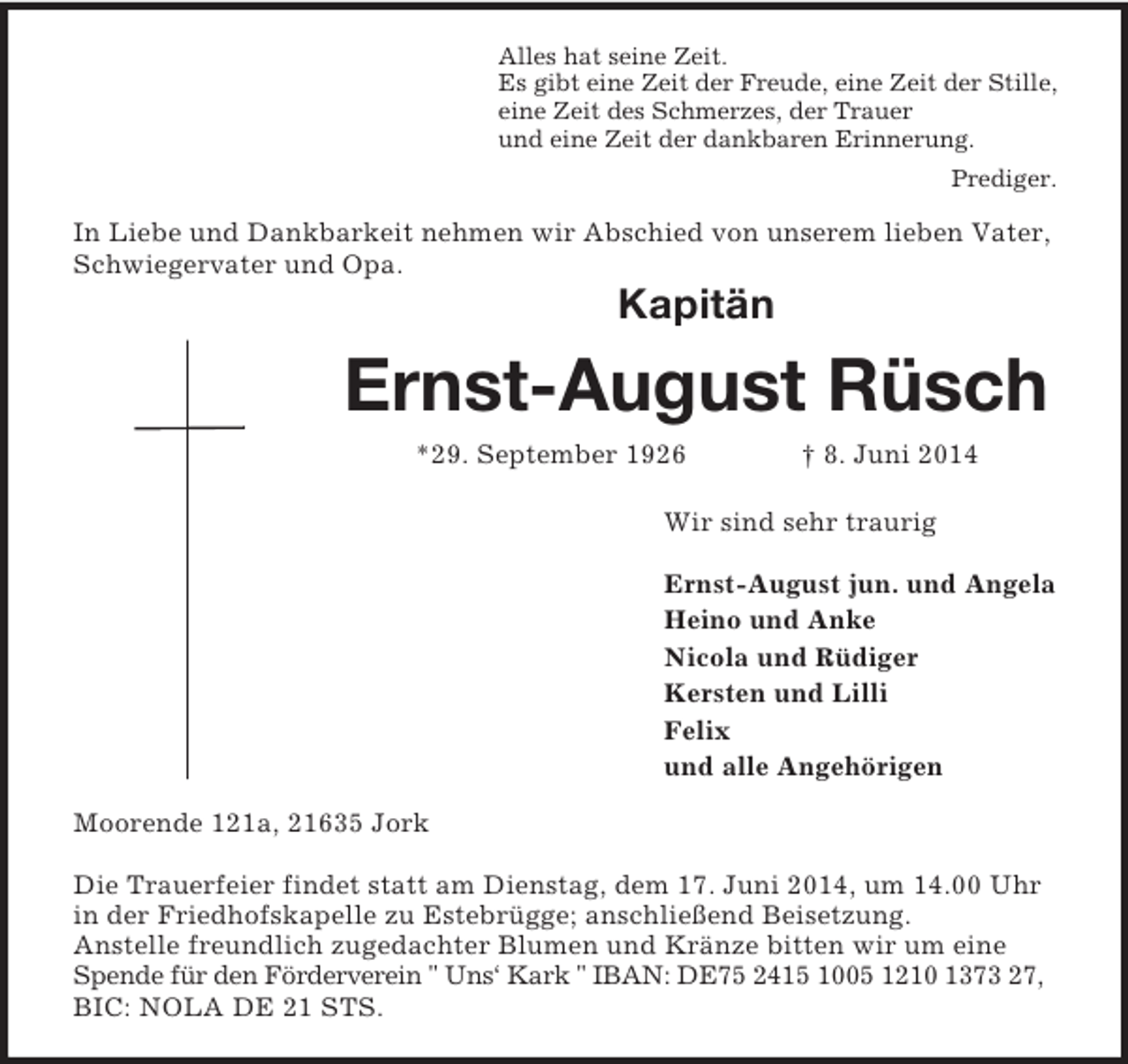 <p>Alles hat seine Zeit.<br />Es gibt eine Zeit der Freude, eine Zeit der Stille,<br />eine Zeit des Schmerzes, der Trauer<br />und eine Zeit der dankbaren Erinnerung.<br />Prediger.<br />In Liebe und Dankbarkeit nehmen wir Abschied von unserem lieben Vater, Schwiegervater und Opa.<br />Kapitän</p><p>Ernst-August Rüsch</p><p>*29. September 1926 † 8. Juni 2014<br />Wir sind sehr traurig</p><p>Ernst-August jun. und Angela<br />Heino und Anke<br />Nicola und Rüdiger<br />Kersten und Lilli<br />Felix<br />und alle Angehörigen<br />Moorende 121a, 21635 Jork</p><p>Die Trauerfeier findet statt am Dienstag, dem 17. Juni 2014, um 14.00 Uhr<br />in der Friedhofskapelle zu Estebrügge; anschließend Beisetzung.<br />Anstelle freundlich zugedachter Blumen und Kränze bitten wir um eine Spende für den Förderverein " Uns‘ Kark " IBAN: DE75 2415 1005 1210 1373 27, BIC: NOLA DE 21 STS.</p>