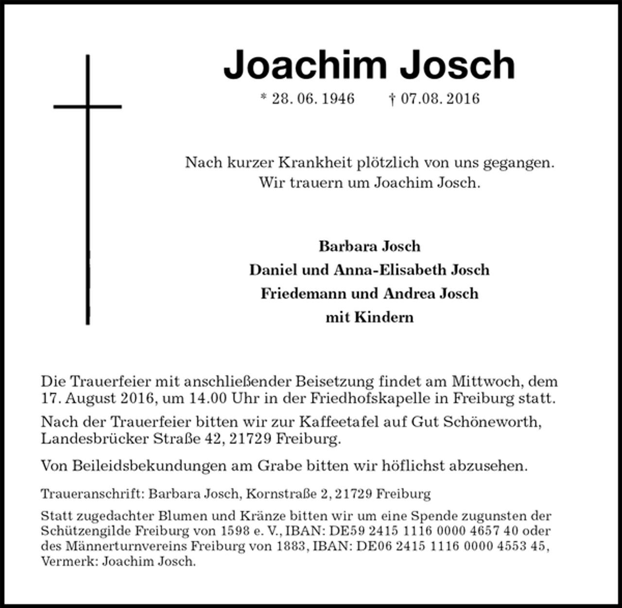 <p>Joachim Josch<br />* 28. 06. 1946 † 07.08. 2016<br />Nach kurzer Krankheit plötzlich von uns gegangen.<br />Wir trauern um Joachim Josch.<br />Barbara Josch<br />Daniel und Anna-Elisabeth Josch<br />Friedemann und Andrea Josch<br />mit Kindern<br />Die Trauerfeier mit anschließender Beisetzung findet am Mittwoch, dem 17. August 2016, um 14.00 Uhr in der Friedhofskapelle in Freiburg statt.<br />Nach der Trauerfeier bitten wir zur Kaffeetafel auf Gut Schöneworth,<br />Landesbrücker Straße 42, 21729 Freiburg.<br />Von Beileidsbekundungen am Grabe bitten wir höflichst abzusehen.<br />Traueranschrift: Barbara Josch, Kornstraße 2, 21729 Freiburg<br />Statt zugedachter Blumen und Kränze bitten wir um eine Spende zugunsten der Schützengilde Freiburg von 1598 e. V., IBAN: DE59 2415 1116 0000 4657 40 oder<br />des Männerturnvereins Freiburg von 1883, IBAN: DE06 2415 1116 0000 4553 45,<br />Vermerk: Joachim Josch.</p>