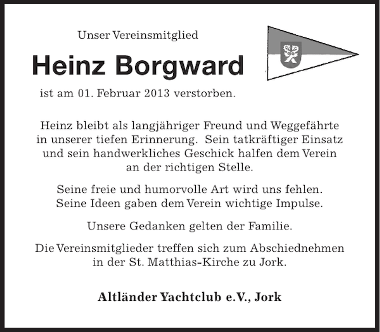 <p>Unser Vereinsmitglied</p><p>Heinz Borgward<br />ist am 01. Februar 2013 verstorben.<br />Heinz bleibt als langjähriger Freund und Weggefährte<br />in unserer tiefen Erinnerung. Sein tatkräftiger Einsatz<br />und sein handwerkliches Geschick halfen dem Verein<br />an der richtigen Stelle.<br />Seine freie und humorvolle Art wird uns fehlen.<br />Seine Ideen gaben dem Verein wichtige Impulse.<br />Unsere Gedanken gelten der Familie.<br />Die Vereinsmitglieder treffen sich zum Abschiednehmen<br />in der St. Matthias-Kirche zu Jork.</p><p>Altländer Yachtclub e.V., Jork</p>